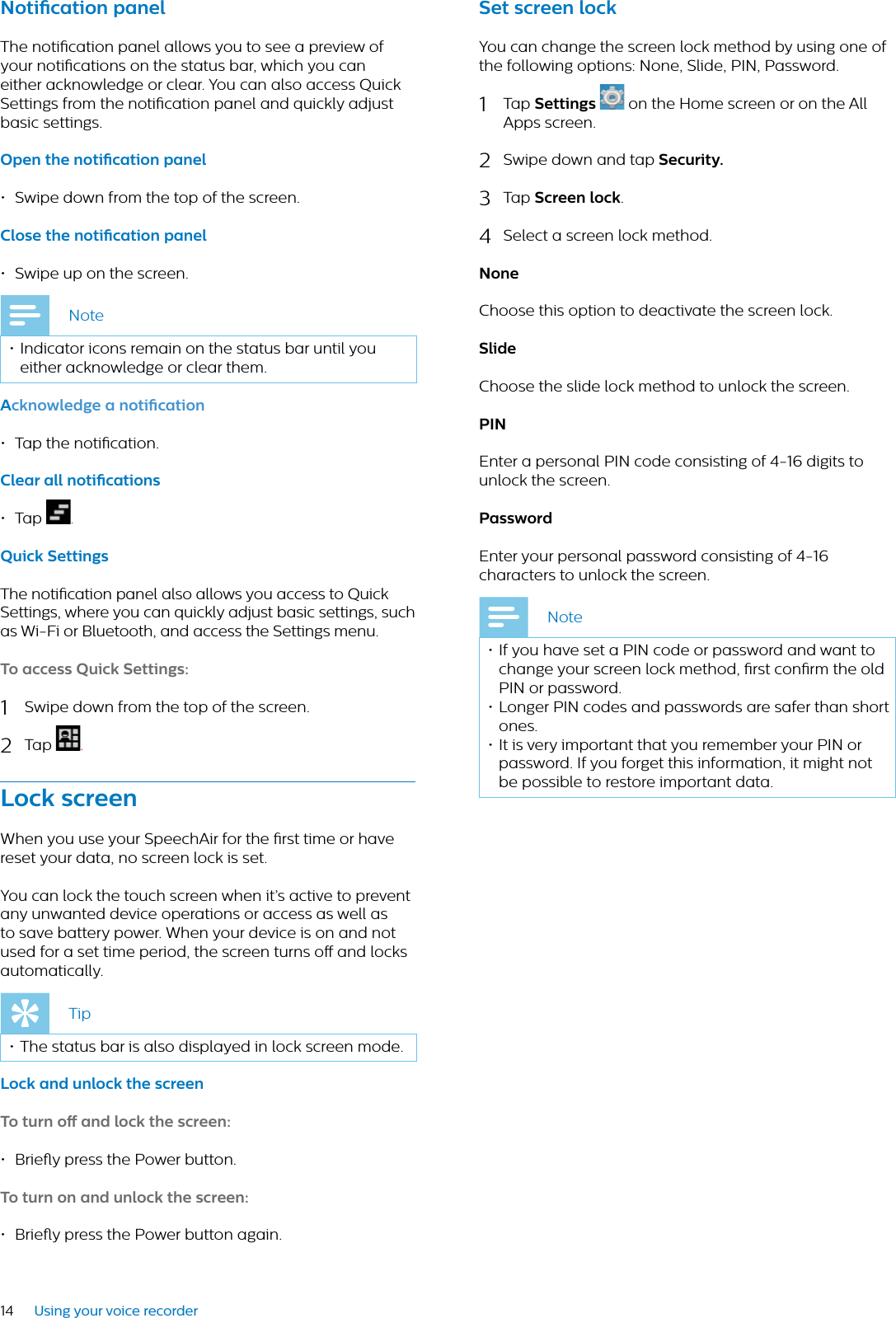 14 Using your voice recorderNotiction pnelThe notication panel allows you to see a preview of your notications on the status bar, which you can either acknowledge or clear. You can also access Quick Settings from the notication panel and quickly adjust basic settings.Open the notiction pnel • Swipe down from the top of the screen.Close the notiction pnel• Swipe up on the screen.Note• Indicator icons remain on the status bar until you either acknowledge or clear them. Acknowledge  notiction• Tap the notication.Cler ll notictions •Tap .Quick SettingsThe notication panel also allows you access to Quick Settings, where you can quickly adjust basic settings, such as Wi-Fi or Bluetooth, and access the Settings menu.To ccess Quick Settings:1Swipe down from the top of the screen.2Tap  .Lock screenWhen you use your SpeechAir for the rst time or have reset your data, no screen lock is set. You can lock the touch screen when it’s active to prevent any unwanted device operations or access as well as to save battery power. When your device is on and not used for a set time period, the screen turns o and locks automatically. Tip• The status bar is also displayed in lock screen mode.Lock nd unlock the screenTo turn o nd lock the screen:• Briey press the Power button. To turn on nd unlock the screen: • Briey press the Power button again.Set screen lockYou can change the screen lock method by using one of the following options: None, Slide, PIN, Password. 1Tap Settings  on the Home screen or on the All Apps screen.2Swipe down and tap Security.3Tap Screen lock.4Select a screen lock method.NoneChoose this option to deactivate the screen lock.SlideChoose the slide lock method to unlock the screen.PINEnter a personal PIN code consisting of 4-16 digits to unlock the screen.PsswordEnter your personal password consisting of 4-16 characters to unlock the screen.Note• If you have set a PIN code or password and want to change your screen lock method, rst conrm the old PIN or password.• Longer PIN codes and passwords are safer than short ones.• It is very important that you remember your PIN or password. If you forget this information, it might not be possible to restore important data. 