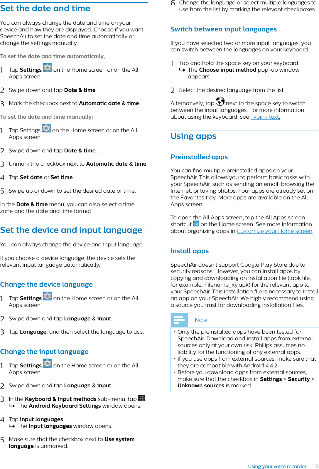 15Using your voice recorderSet the dte nd timeYou can always change the date and time on your device and how they are displayed. Choose if you want SpeechAir to set the date and time automatically or change the settings manually.To set the dte nd time utomticlly,1Tap Settings on the Home screen or on the All Apps screen. 2Swipe down and tap Dte &amp; time.3Mark the checkbox next to Automtic dte &amp; time.To set the dte nd time mnully:1Tap Settings  on the Home screen or on the All Apps screen. 2Swipe down and tap Dte &amp; time.3Unmark the checkbox next to Automtic dte &amp; time.4Tap Set dte or Set time.5Swipe up or down to set the desired date or time.In the Dte &amp; time menu, you can also select a time zone and the date and time format.Set the device nd input lngugeYou can always change the device and input language.If you choose a device language, the device sets the relevant input language automatically.Chnge the device lnguge1Tap Settings on the Home screen or on the All Apps screen. 2Swipe down and tap Lnguge &amp; input.3Tap Lnguge, and then select the language to use. Chnge the input lnguge1Tap Settings on the Home screen or on the All Apps screen.2Swipe down and tap Lnguge &amp; input.3In the Keybord &amp; Input methods sub-menu, tap  .XThe Android Keybord Settings window opens.4Tap Input lnguges.XThe Input lnguges window opens.5Make sure that the checkbox next to Use system lnguge is unmarked.6Change the language or select multiple languages to use from the list by marking the relevant checkboxes.Switch between input lngugesIf you have selected two or more input languages, you can switch between the languages on your keyboard.1Tap and hold the space key on your keyboard.XThe Choose input method pop-up window appears.2Select the desired language from the list.Alternatively, tap  next to the space key to switch between the input languages. For more information about using the keyboard, see Typing text.Using ppsPreinstlled ppsYou can nd multiple preinstalled apps on your SpeechAir. This allows you to perform basic tasks with your SpeechAir, such as sending an email, browsing the Internet, or taking photos. Four apps are already set on the Favorites tray. More apps are available on the All Apps screen. To open the All Apps screen, tap the All Apps screen shortcut   on the Home screen. See more information about organizing apps in Customize your Home screen.Instll ppsSpeechAir doesn’t support Google Play Store due to security reasons. However, you can install apps by copying and downloading an installation le (.apk le, for example, Filename_xy.apk) for the relevant app to your SpeechAir. This installation le is necessary to install an app on your SpeechAir. We highly recommend using a source you trust for downloading installation les.Note• Only the preinstalled apps have been tested for SpeechAir. Download and install apps from external sources only at your own risk. Philips assumes no liability for the functioning of any external apps. • If you use apps from external sources, make sure that they are compatible with Android 4.4.2.• Before you download apps from external sources, make sure that the checkbox in Settings &gt; Security &gt;Unknown sources is marked. 