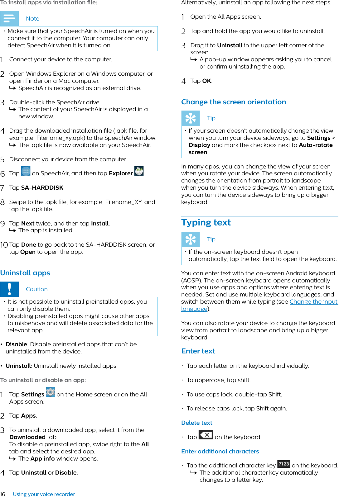 16 Using your voice recorderTo instll pps vi instlltion le:Note• Make sure that your SpeechAir is turned on when you connect it to the computer. Your computer can only detect SpeechAir when it is turned on.1Connect your device to the computer.2Open Windows Explorer on a Windows computer, or open Finder on a Mac computer.XSpeechAir is recognized as an external drive.3Double-click the SpeechAir drive.XThe content of your SpeechAir is displayed in a new window. 4Drag the downloaded installation le (.apk le, for example, Filename_xy.apk) to the SpeechAir window.XThe .apk le is now available on your SpeechAir.5Disconnect your device from the computer.6Tap   on SpeechAir, and then tap Explorer  .7Tap SA-HARDDISK.8Swipe to the .apk le, for example, Filename_XY, and tap the .apk le.9Tap Next twice, and then tap Instll.XThe app is installed.10 Tap Done to go back to the SA-HARDDISK screen, or tap Open to open the app.Uninstll ppsCaution• It is not possible to uninstall preinstalled apps, you can only disable them.• Disabling preinstalled apps might cause other apps to misbehave and will delete associated data for the relevant app.• Disble: Disable preinstalled apps that can’t be uninstalled from the device.• Uninstll: Uninstall newly installed appsTo uninstll or disble n pp:1Tap Settings on the Home screen or on the All Apps screen. 2Tap Apps.3To uninstall a downloaded app, select it from the Downloded tab. To disable a preinstalled app, swipe right to the Alltab and select the desired app.XThe App info window opens.4Tap Uninstll or Disble.Alternatively, uninstall an app following the next steps:1Open the All Apps screen.2Tap and hold the app you would like to uninstall.3Drag it to Uninstll in the upper left corner of the screen.XA pop-up window appears asking you to cancel or conrm uninstalling the app.4Tap OK.Chnge the screen orienttionTip• If your screen doesn’t automatically change the view when you turn your device sideways, go to Settings &gt;Disply and mark the checkbox next to Auto-rotte screen.In many apps, you can change the view of your screen when you rotate your device. The screen automatically changes the orientation from portrait to landscape when you turn the device sideways. When entering text, you can turn the device sideways to bring up a bigger keyboard.Typing textTip• If the on-screen keyboard doesn’t open automatically, tap the text eld to open the keyboard.You can enter text with the on-screen Android keyboard (AOSP). The on-screen keyboard opens automatically when you use apps and options where entering text is needed. Set and use multiple keyboard languages, and switch between them while typing (see Change the input language).You can also rotate your device to change the keyboard view from portrait to landscape and bring up a bigger keyboard.Enter text• Tap each letter on the keyboard individually.• To uppercase, tap shift.• To use caps lock, double-tap Shift.• To release caps lock, tap Shift again.Delete text• Tap   on the keyboard.Enter dditionl chrcters• Tap the additional character key  on the keyboard.XThe additional character key automatically changes to a letter key.