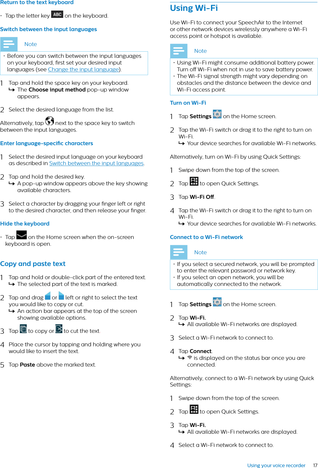 17Using your voice recorderReturn to the text keybord• Tap the letter key  on the keyboard.Switch between the input lngugesNote• Before you can switch between the input languages on your keyboard, rst set your desired input languages (see Change the input language).1Tap and hold the space key on your keyboard.XThe Choose input method pop-up window appears.2Select the desired language from the list.Alternatively, tap  next to the space key to switch between the input languages.Enter lnguge-specic chrcters1Select the desired input language on your keyboard as described in Switch between the input languages.2Tap and hold the desired key.XA pop-up window appears above the key showing available characters.3Select a character by dragging your nger left or right to the desired character, and then release your nger.Hide the keybord• Tap  on the Home screen when the on-screen keyboard is open.Copy nd pste text1Tap and hold or double-click part of the entered text.XThe selected part of the text is marked.2Tap and drag  or  left or right to select the text you would like to copy or cut.XAn action bar appears at the top of the screen showing available options.3Tap  to copy or   to cut the text.4Place the cursor by tapping and holding where you would like to insert the text.5Tap Pste above the marked text. Using Wi-FiUse Wi-Fi to connect your SpeechAir to the Internet or other network devices wirelessly anywhere a Wi-Fi access point or hotspot is available.Note• Using Wi-Fi might consume additional battery power.Turn o Wi-Fi when not in use to save battery power.• The Wi-Fi signal strength might vary depending on obstacles and the distance between the device and Wi-Fi access point.Turn on Wi-Fi1Tap Settings  on the Home screen. 2Tap the Wi-Fi switch or drag it to the right to turn on Wi-Fi.XYour device searches for available Wi-Fi networks.Alternatively, turn on Wi-Fi by using Quick Settings:1Swipe down from the top of the screen.2Tap  to open Quick Settings.3Tap Wi-Fi O.4Tap the Wi-Fi switch or drag it to the right to turn on Wi-Fi.XYour device searches for available Wi-Fi networks.Connect to  Wi-Fi networkNote• If you select a secured network, you will be prompted to enter the relevant password or network key.• If you select an open network, you will be automatically connected to the network.1Tap Settings on the Home screen. 2Tap Wi-Fi.XAll available Wi-Fi networks are displayed.3Select a Wi-Fi network to connect to. 4Tap Connect.X is displayed on the status bar once you are connected.Alternatively, connect to a Wi-Fi network by using Quick Settings:1Swipe down from the top of the screen.2Tap  to open Quick Settings.3Tap Wi-Fi.XAll available Wi-Fi networks are displayed.4Select a Wi-Fi network to connect to.