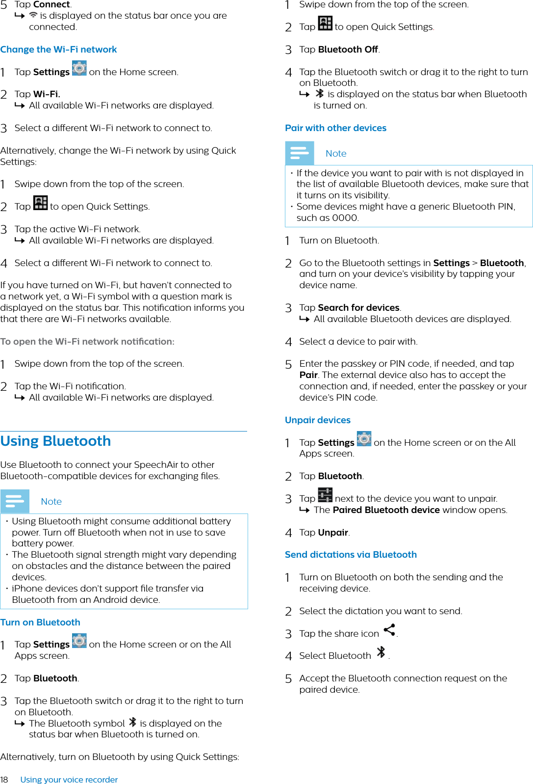 18 Using your voice recorder5Tap Connect.X is displayed on the status bar once you are connected.Chnge the Wi-Fi network1Tap Settings on the Home screen. 2Tap Wi-Fi.XAll available Wi-Fi networks are displayed.3Select a dierent Wi-Fi network to connect to.Alternatively, change the Wi-Fi network by using Quick Settings:1Swipe down from the top of the screen.2Tap  to open Quick Settings.3Tap the active Wi-Fi network.XAll available Wi-Fi networks are displayed.4Select a dierent Wi-Fi network to connect to.If you have turned on Wi-Fi, but haven’t connected to a network yet, a Wi-Fi symbol with a question mark is displayed on the status bar. This notication informs you that there are Wi-Fi networks available.To open the Wi-Fi network notiction:1Swipe down from the top of the screen.2Tap the Wi-Fi notication.XAll available Wi-Fi networks are displayed.Using BluetoothUse Bluetooth to connect your SpeechAir to other Bluetooth-compatible devices for exchanging les.Note• Using Bluetooth might consume additional battery power. Turn o Bluetooth when not in use to save battery power.• The Bluetooth signal strength might vary depending on obstacles and the distance between the paired devices.• iPhone devices don’t support le transfer via Bluetooth from an Android device.Turn on Bluetooth1Tap Settings on the Home screen or on the All Apps screen. 2Tap Bluetooth.3Tap the Bluetooth switch or drag it to the right to turn on Bluetooth.XThe Bluetooth symbol   is displayed on the status bar when Bluetooth is turned on.Alternatively, turn on Bluetooth by using Quick Settings:1Swipe down from the top of the screen.2Tap  to open Quick Settings.3Tap Bluetooth O.4Tap the Bluetooth switch or drag it to the right to turn on Bluetooth.X is displayed on the status bar when Bluetooth is turned on.Pir with other devicesNote• If the device you want to pair with is not displayed in the list of available Bluetooth devices, make sure that it turns on its visibility.• Some devices might have a generic Bluetooth PIN, such as 0000.1Turn on Bluetooth.2Go to the Bluetooth settings in Settings &gt; Bluetooth,and turn on your device’s visibility by tapping your device name.3Tap Serch for devices.XAll available Bluetooth devices are displayed.4Select a device to pair with.5Enter the passkey or PIN code, if needed, and tap Pir. The external device also has to accept the connection and, if needed, enter the passkey or your device’s PIN code.Unpir devices1Tap Settings on the Home screen or on the All Apps screen.2Tap Bluetooth.3Tap   next to the device you want to unpair.XThe Pired Bluetooth device window opens.4Tap Unpir.Send dicttions vi Bluetooth1Turn on Bluetooth on both the sending and the receiving device.2Select the dictation you want to send.3Tap the share icon  .4Select Bluetooth  .5Accept the Bluetooth connection request on the paired device.