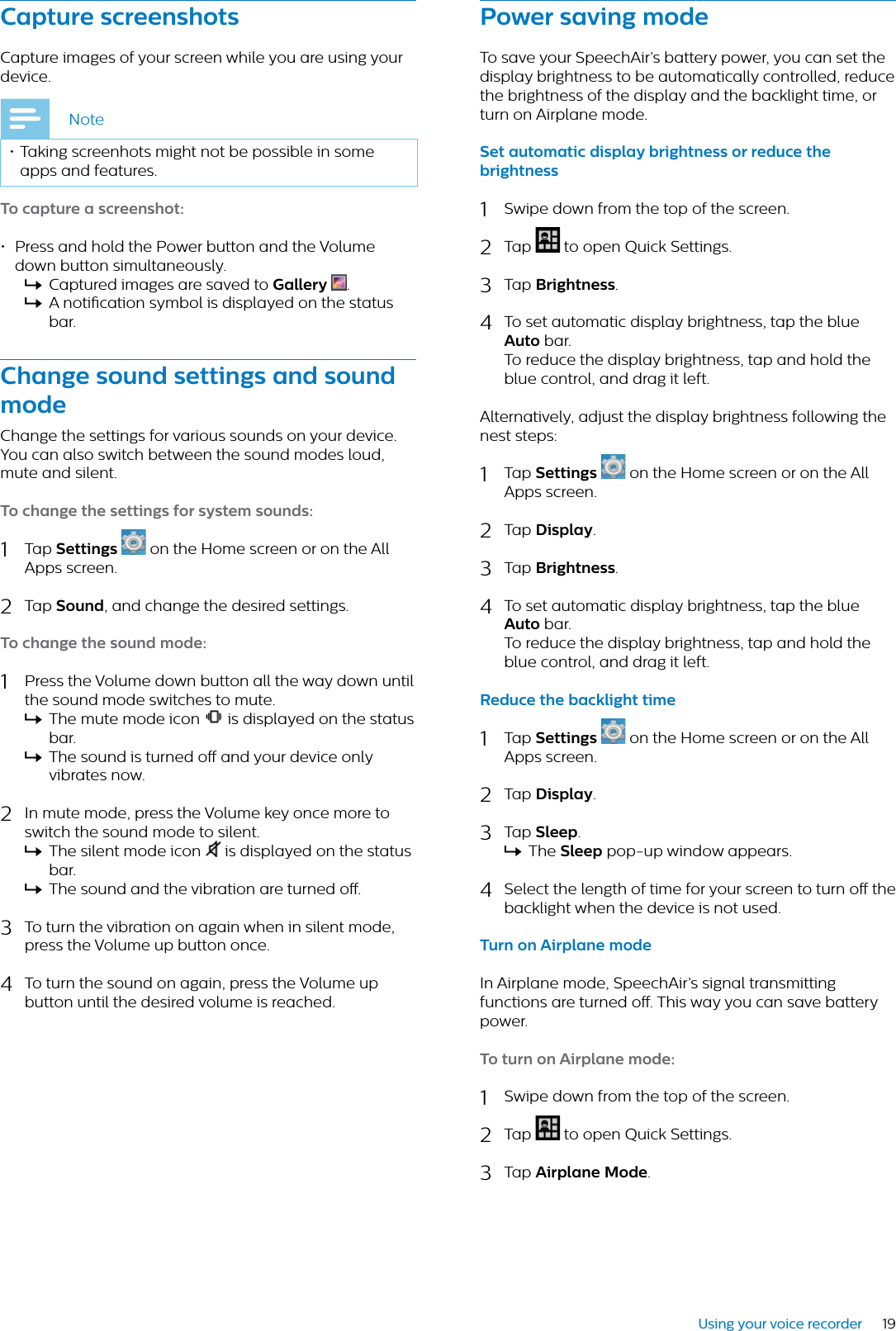 19Using your voice recorderCpture screenshotsCapture images of your screen while you are using your device.Note• Taking screenhots might not be possible in some apps and features.To cpture  screenshot:• Press and hold the Power button and the Volume down button simultaneously.XCaptured images are saved to Gllery  .XA notication symbol is displayed on the status bar.Chnge sound settings nd sound modeChange the settings for various sounds on your device. You can also switch between the sound modes loud, mute and silent.To chnge the settings for system sounds:1Tap Settings  on the Home screen or on the All Apps screen.2Tap Sound, and change the desired settings.To chnge the sound mode:1Press the Volume down button all the way down until the sound mode switches to mute. XThe mute mode icon  is displayed on the status bar.XThe sound is turned o and your device only vibrates now.2In mute mode, press the Volume key once more to switch the sound mode to silent.XThe silent mode icon   is displayed on the status bar.XThe sound and the vibration are turned o. 3To turn the vibration on again when in silent mode, press the Volume up button once.4To turn the sound on again, press the Volume up button until the desired volume is reached. Power sving modeTo save your SpeechAir’s battery power, you can set the display brightness to be automatically controlled, reduce the brightness of the display and the backlight time, or turn on Airplane mode.Set utomtic disply brightness or reduce the brightness1Swipe down from the top of the screen.2Tap  to open Quick Settings.3Tap Brightness.4To set automatic display brightness, tap the blue Auto bar. To reduce the display brightness, tap and hold the blue control, and drag it left.Alternatively, adjust the display brightness following the nest steps:1Tap Settings  on the Home screen or on the All Apps screen.2Tap Disply.3Tap Brightness.4To set automatic display brightness, tap the blue Auto bar. To reduce the display brightness, tap and hold the blue control, and drag it left.Reduce the bcklight time1Tap Settings  on the Home screen or on the All Apps screen.2Tap Disply.3Tap Sleep.XThe Sleep pop-up window appears.4Select the length of time for your screen to turn o the backlight when the device is not used.Turn on Airplne modeIn Airplane mode, SpeechAir’s signal transmitting functions are turned o. This way you can save battery power.To turn on Airplne mode:1Swipe down from the top of the screen.2Tap  to open Quick Settings.3Tap Airplne Mode.
