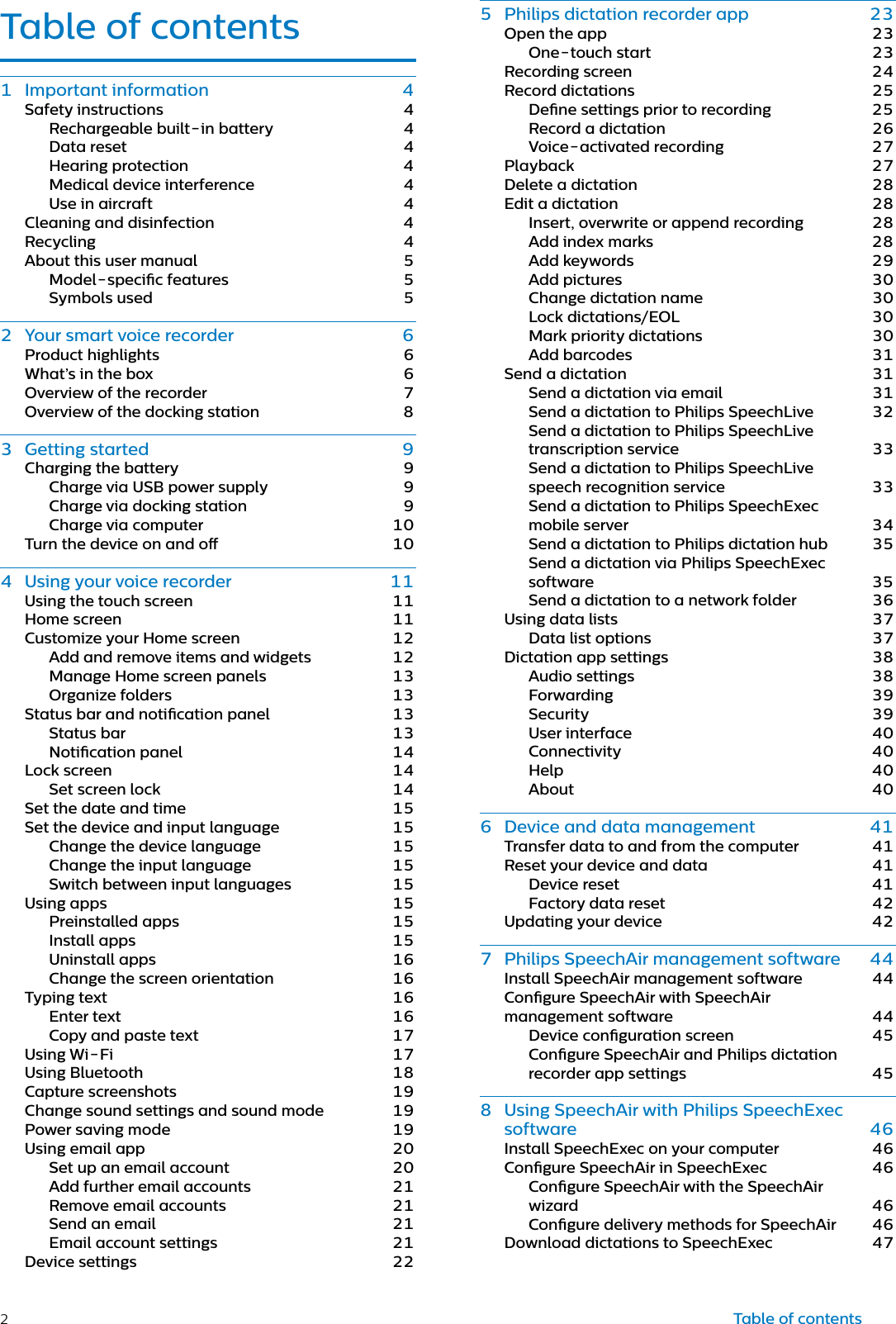 2Tble of contents Importnt informtion Sfety instructions Rechrgeble builtin bttery Dt reset Hering protection Medicl device interference Use in ircrft Clening nd disinfection Recycling About this user mnul Modelspecic fetures Symbols used  Your smrt voice recorder Product highlights Wht’s in the box Overview of the recorder Overview of the docking sttion  Getting strted Chrging the bttery Chrge vi USB power supply Chrge vi docking sttion Chrge vi computer Turn the device on nd o  Using your voice recorder Using the touch screen Home screen Customize your Home screen Add nd remove items nd widgets Mnge Home screen pnels  Orgnize folders Sttus br nd notiction pnel Sttus br Notiction pnel Lock screen Set screen lock Set the dte nd time Set the device nd input lnguge Chnge the device lnguge Chnge the input lnguge Switch between input lnguges Using pps Preinstlled pps Instll pps Uninstll pps Chnge the screen orienttion Typing text Enter text Copy nd pste text Using WiFi Using Bluetooth Cpture screenshots Chnge sound settings nd sound mode Power sving mode Using emil pp Set up n emil ccount Add further emil ccounts Remove emil ccounts Send n emil Emil ccount settings Device settings Tble of contents Philips dicttion recorder pp Open the pp Onetouch strt Recording screen Record dicttions Dene settings prior to recording Record  dicttion Voicectivted recording Plybck Delete  dicttion Edit  dicttion Insert, overwrite or ppend recording Add index mrks Add keywords Add pictures  Chnge dicttion nme Lock dicttions/EOL Mrk priority dicttions Add brcodes Send  dicttion Send  dicttion vi emil Send  dicttion to Philips SpeechLive Send  dicttion to Philips SpeechLive trnscription service Send  dicttion to Philips SpeechLive speech recognition service Send  dicttion to Philips SpeechExec mobile server Send  dicttion to Philips dicttion hub Send  dicttion vi Philips SpeechExec softwre Send  dicttion to  network folder Using dt lists Dt list options Dicttion pp settings Audio settings Forwrding Security User interfce Connectivity Help About  Device nd dt mngement Trnsfer dt to nd from the computer Reset your device nd dt Device reset Fctory dt reset  Updting your device  Philips SpeechAir mngement softwre Instll SpeechAir mngement softwre Congure SpeechAir with SpeechAir mngement softwre Device congurtion screen Congure SpeechAir nd Philips dicttion recorder pp settings  Using SpeechAir with Philips SpeechExec softwre Instll SpeechExec on your computer Congure SpeechAir in SpeechExec Congure SpeechAir with the SpeechAir wizrd Congure delivery methods for SpeechAir Downlod dicttions to SpeechExec 