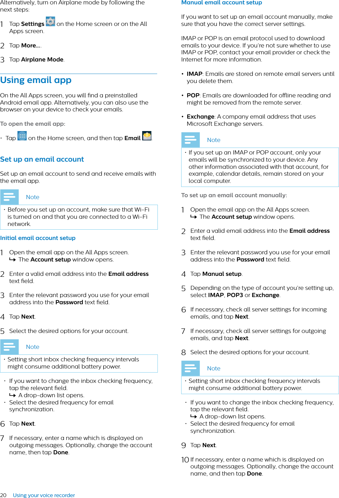 20 Using your voice recorderAlternatively, turn on Airplane mode by following the next steps:1Tap Settings  on the Home screen or on the All Apps screen.2Tap More....3Tap Airplne Mode.Using emil ppOn the All Apps screen, you will nd a preinstalled Android email app. Alternatively, you can also use the browser on your device to check your emails.To open the emil pp:•Tap on the Home screen, and then tap Emil .Set up n emil ccountSet up an email account to send and receive emails with the email app. Note• Before you set up an account, make sure that Wi-Fi is turned on and that you are connected to a Wi-Fi network.Initil emil ccount setup1Open the email app on the All Apps screen.XThe Account setup window opens.2Enter a valid email address into the Emil ddresstext eld. 3Enter the relevant password you use for your email address into the Pssword text eld.4Tap Next.5Select the desired options for your account.Note• Setting short inbox checking frequency intervals might consume additional battery power.• If you want to change the inbox checking frequency, tap the relevant eld.XA drop-down list opens.• Select the desired frequency for email synchronization.6Tap Next.7If necessary, enter a name which is displayed on outgoing messages. Optionally, change the account name, then tap Done.Mnul emil ccount setupIf you want to set up an email account manually, make sure that you have the correct server settings.IMAP or POP is an email protocol used to download emails to your device. If you’re not sure whether to use IMAP or POP, contact your email provider or check the Internet for more information.• IMAP: Emails are stored on remote email servers until you delete them.• POP: Emails are downloaded for oine reading and might be removed from the remote server.• Exchnge: A company email address that uses Microsoft Exchange servers. Note• If you set up an IMAP or POP account, only your emails will be synchronized to your device. Any other information associated with that account, for example, calendar details, remain stored on your local computer.To set up n emil ccount mnully:1Open the email app on the All Apps screen.XThe Account setup window opens.2Enter a valid email address into the Emil ddresstext eld. 3Enter the relevant password you use for your email address into the Pssword text eld.4Tap Mnul setup.5Depending on the type of account you’re setting up, select IMAP,POP3 or Exchnge.6If necessary, check all server settings for incoming emails, and tap Next.7If necessary, check all server settings for outgoing emails, and tap Next.8Select the desired options for your account.Note• Setting short inbox checking frequency intervals might consume additional battery power.• If you want to change the inbox checking frequency, tap the relevant eld.XA drop-down list opens.• Select the desired frequency for email synchronization.9Tap Next.10 If necessary, enter a name which is displayed on outgoing messages. Optionally, change the account name, and then tap Done.