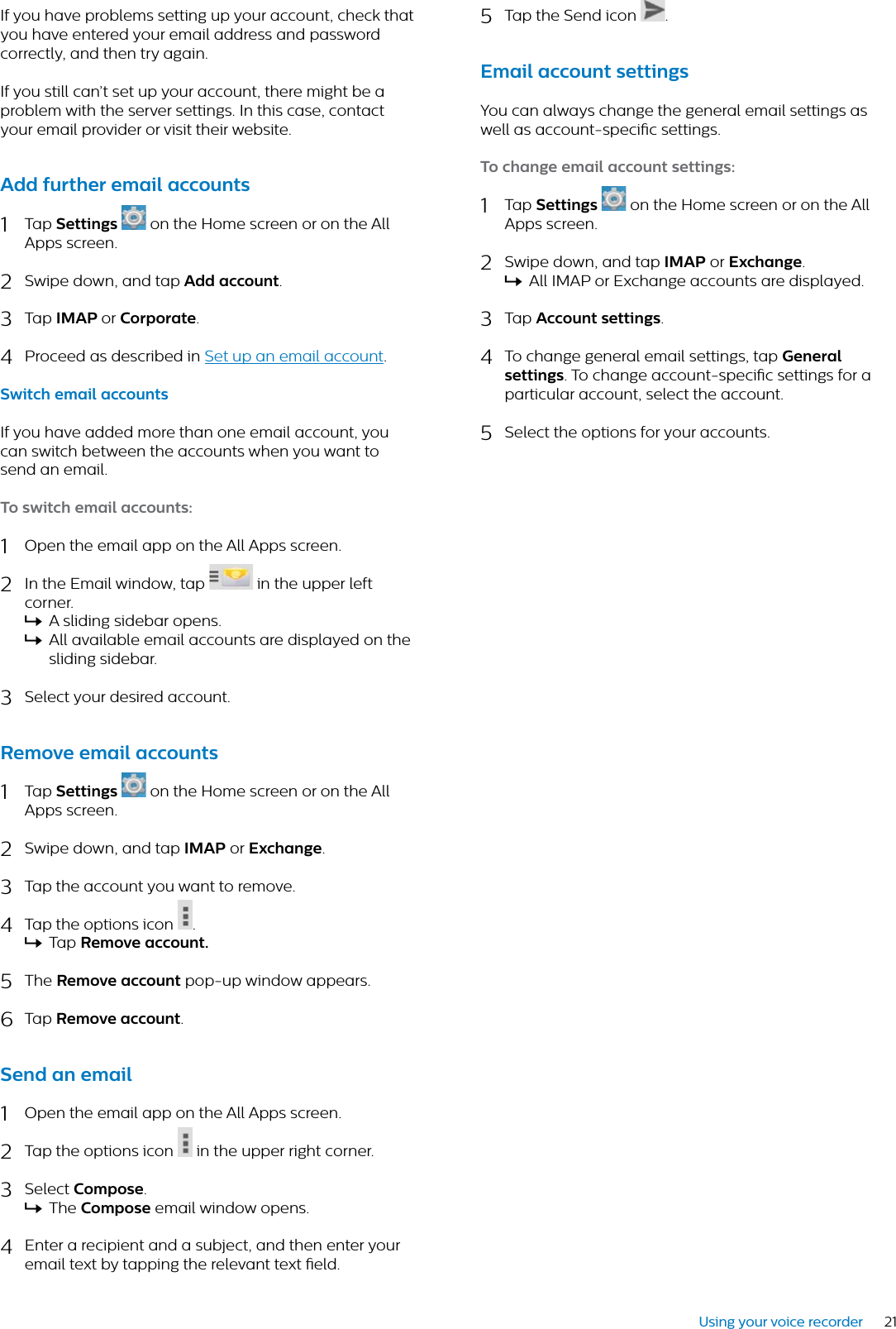 21Using your voice recorderIf you have problems setting up your account, check that you have entered your email address and password correctly, and then try again. If you still can’t set up your account, there might be a problem with the server settings. In this case, contact your email provider or visit their website.Add further emil ccounts1Tap Settings on the Home screen or on the All Apps screen.2Swipe down, and tap Add ccount.3Tap IMAP or Corporte.4Proceed as described in Set up an email account.Switch emil ccountsIf you have added more than one email account, you can switch between the accounts when you want to send an email.To switch emil ccounts:1Open the email app on the All Apps screen.2In the Email window, tap  in the upper left corner.XA sliding sidebar opens.XAll available email accounts are displayed on the sliding sidebar.3Select your desired account.Remove emil ccounts1Tap Settings  on the Home screen or on the All Apps screen.2Swipe down, and tap IMAP or Exchnge.3Tap the account you want to remove.4Tap the options icon  .XTap Remove ccount.5The Remove ccount pop-up window appears.6Tap Remove ccount.Send n emil1Open the email app on the All Apps screen.2Tap the options icon  in the upper right corner.3Select Compose.XThe Compose email window opens.4Enter a recipient and a subject, and then enter your email text by tapping the relevant text eld.5Tap the Send icon  .Emil ccount settingsYou can always change the general email settings as well as account-specic settings.To chnge emil ccount settings:1Tap Settings  on the Home screen or on the All Apps screen.2Swipe down, and tap IMAP or Exchnge.XAll IMAP or Exchange accounts are displayed.3Tap Account settings.4To change general email settings, tap Generl settings. To change account-specic settings for a particular account, select the account.5Select the options for your accounts.