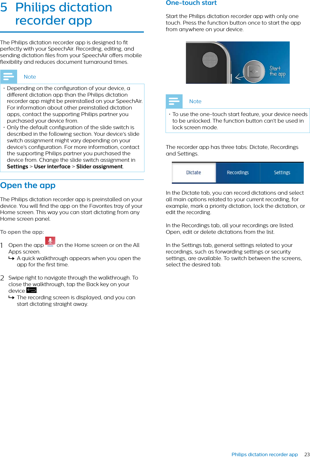 23Philips dictation recorder app5 Philips dicttion recorder ppThe Philips dictation recorder app is designed to t perfectly with your SpeechAir. Recording, editing, and sending dictation les from your SpeechAir oers mobile exibility and reduces document turnaround times.Note• Depending on the conguration of your device, a dierent dictation app than the Philips dictation recorder app might be preinstalled on your SpeechAir. For information about other preinstalled dictation apps, contact the supporting Philips partner you purchased your device from.• Only the default conguration of the slide switch is described in the following section. Your device’s slide switch assignment might vary depending on your device’s conguration. For more information, contact the supporting Philips partner you purchased the device from. Change the slide switch assignment in Settings &gt; User interfce &gt; Slider ssignment.Open the ppThe Philips dictation recorder app is preinstalled on your device. You will nd the app on the Favorites tray of your Home screen. This way you can start dictating from any Home screen panel.To open the pp:1Open the app   on the Home screen or on the All Apps screen.XA quick walkthrough appears when you open the app for the rst time. 2Swipe right to navigate through the walkthrough. To close the walkthrough, tap the Back key on your device  .XThe recording screen is displayed, and you can start dictating straight away.One-touch strtStart the Philips dictation recorder app with only one touch. Press the function button once to start the app from anywhere on your device.Note• To use the one-touch start feature, your device needs to be unlocked. The function button can’t be used in lock screen mode.The recorder app has three tabs: Dictate, Recordings and Settings. In the Dictate tab, you can record dictations and select all main options related to your current recording, for example, mark a priority dictation, lock the dictation, or edit the recording. In the Recordings tab, all your recordings are listed. Open, edit or delete dictations from the list. In the Settings tab, general settings related to your recordings, such as forwarding settings or security settings, are available. To switch between the screens, select the desired tab.