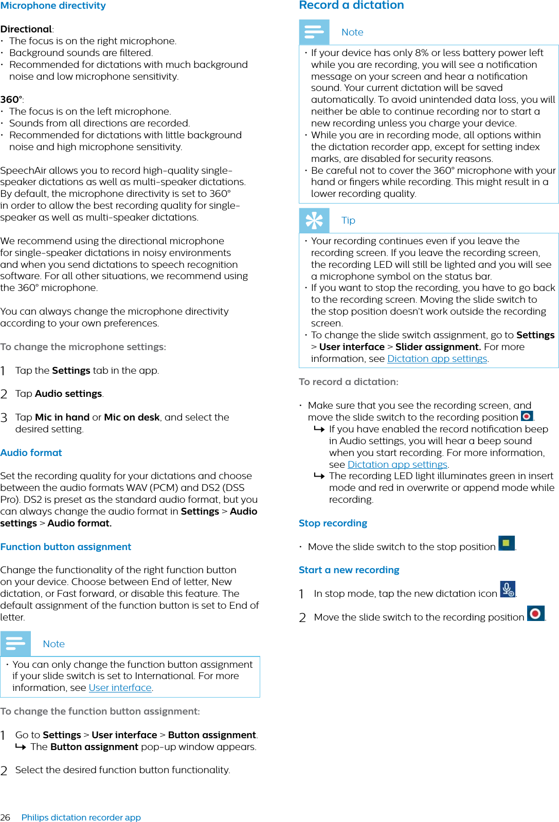 26 Philips dictation recorder appMicrophone directivityDirectionl:• The focus is on the right microphone.• Background sounds are ltered.• Recommended for dictations with much background noise and low microphone sensitivity.360°:• The focus is on the left microphone.• Sounds from all directions are recorded.• Recommended for dictations with little background noise and high microphone sensitivity.SpeechAir allows you to record high-quality single-speaker dictations as well as multi-speaker dictations. By default, the microphone directivity is set to 360° in order to allow the best recording quality for single-speaker as well as multi-speaker dictations. We recommend using the directional microphone for single-speaker dictations in noisy environments and when you send dictations to speech recognition software. For all other situations, we recommend using the 360° microphone.You can always change the microphone directivity according to your own preferences.To chnge the microphone settings:1Tap the Settings tab in the app.2Tap Audio settings.3Tap Mic in hnd or Mic on desk, and select the desired setting.Audio formtSet the recording quality for your dictations and choose between the audio formats WAV (PCM) and DS2 (DSS Pro). DS2 is preset as the standard audio format, but you can always change the audio format in Settings &gt;Audio settings &gt; Audio formt.Function button ssignmentChange the functionality of the right function button on your device. Choose between End of letter, New dictation, or Fast forward, or disable this feature. The default assignment of the function button is set to End of letter.Note• You can only change the function button assignment if your slide switch is set to International. For more information, see User interface.To chnge the function button ssignment:1Go to Settings &gt;User interfce &gt; Button ssignment.XThe Button ssignment pop-up window appears.2Select the desired function button functionality.Record  dicttionNote• If your device has only 8% or less battery power left while you are recording, you will see a notication message on your screen and hear a notication sound. Your current dictation will be saved automatically. To avoid unintended data loss, you will neither be able to continue recording nor to start a new recording unless you charge your device.• While you are in recording mode, all options within the dictation recorder app, except for setting index marks, are disabled for security reasons. • Be careful not to cover the 360° microphone with your hand or ngers while recording. This might result in a lower recording quality.Tip• Your recording continues even if you leave the recording screen. If you leave the recording screen, the recording LED will still be lighted and you will see a microphone symbol on the status bar.• If you want to stop the recording, you have to go back to the recording screen. Moving the slide switch to the stop position doesn’t work outside the recording screen.• To change the slide switch assignment, go to Settings&gt;User interfce &gt; Slider ssignment. For more information, see Dictation app settings.To record  dicttion:• Make sure that you see the recording screen, and move the slide switch to the recording position  .XIf you have enabled the record notication beep in Audio settings, you will hear a beep sound when you start recording. For more information, see Dictation app settings.XThe recording LED light illuminates green in insert mode and red in overwrite or append mode while recording.Stop recording• Move the slide switch to the stop position  .Strt  new recording1In stop mode, tap the new dictation icon  .2Move the slide switch to the recording position  .