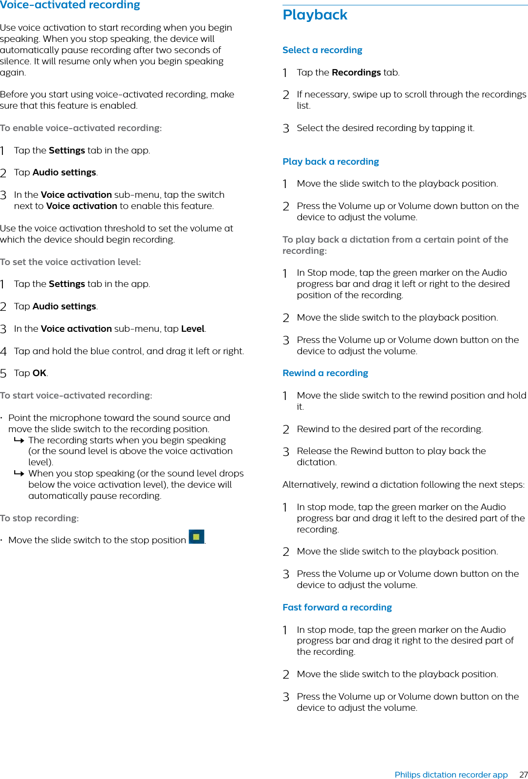 27Philips dictation recorder appVoice-ctivted recordingUse voice activation to start recording when you begin speaking. When you stop speaking, the device will  automatically pause recording after two seconds of silence. It will resume only when you begin speaking again. Before you start using voice-activated recording, make sure that this feature is enabled.To enble voice-ctivted recording:1Tap the Settings tab in the app.2Tap Audio settings.3In the Voice ctivtion sub-menu, tap the switch next to Voice ctivtion to enable this feature.Use the voice activation threshold to set the volume at which the device should begin recording.To set the voice ctivtion level:1Tap the Settings tab in the app.2Tap Audio settings.3In the Voice ctivtion sub-menu, tap Level.4Tap and hold the blue control, and drag it left or right.5Tap OK.To strt voice-ctivted recording:• Point the microphone toward the sound source and move the slide switch to the recording position.XThe recording starts when you begin speaking (or the sound level is above the voice activation level).XWhen you stop speaking (or the sound level drops below the voice activation level), the device will automatically pause recording.To stop recording:• Move the slide switch to the stop position  .PlybckSelect  recording1Tap the Recordings tab.2If necessary, swipe up to scroll through the recordings list.3Select the desired recording by tapping it.Ply bck  recording1Move the slide switch to the playback position.2Press the Volume up or Volume down button on the device to adjust the volume.To ply bck  dicttion from  certin point of the recording:1In Stop mode, tap the green marker on the Audio progress bar and drag it left or right to the desired position of the recording.2Move the slide switch to the playback position.3Press the Volume up or Volume down button on the device to adjust the volume.Rewind  recording1Move the slide switch to the rewind position and hold it.2Rewind to the desired part of the recording.3Release the Rewind button to play back the dictation.Alternatively, rewind a dictation following the next steps:1In stop mode, tap the green marker on the Audio progress bar and drag it left to the desired part of the recording.2Move the slide switch to the playback position.3Press the Volume up or Volume down button on the device to adjust the volume.Fst forwrd  recording1In stop mode, tap the green marker on the Audio progress bar and drag it right to the desired part of the recording.2Move the slide switch to the playback position.3Press the Volume up or Volume down button on the device to adjust the volume.