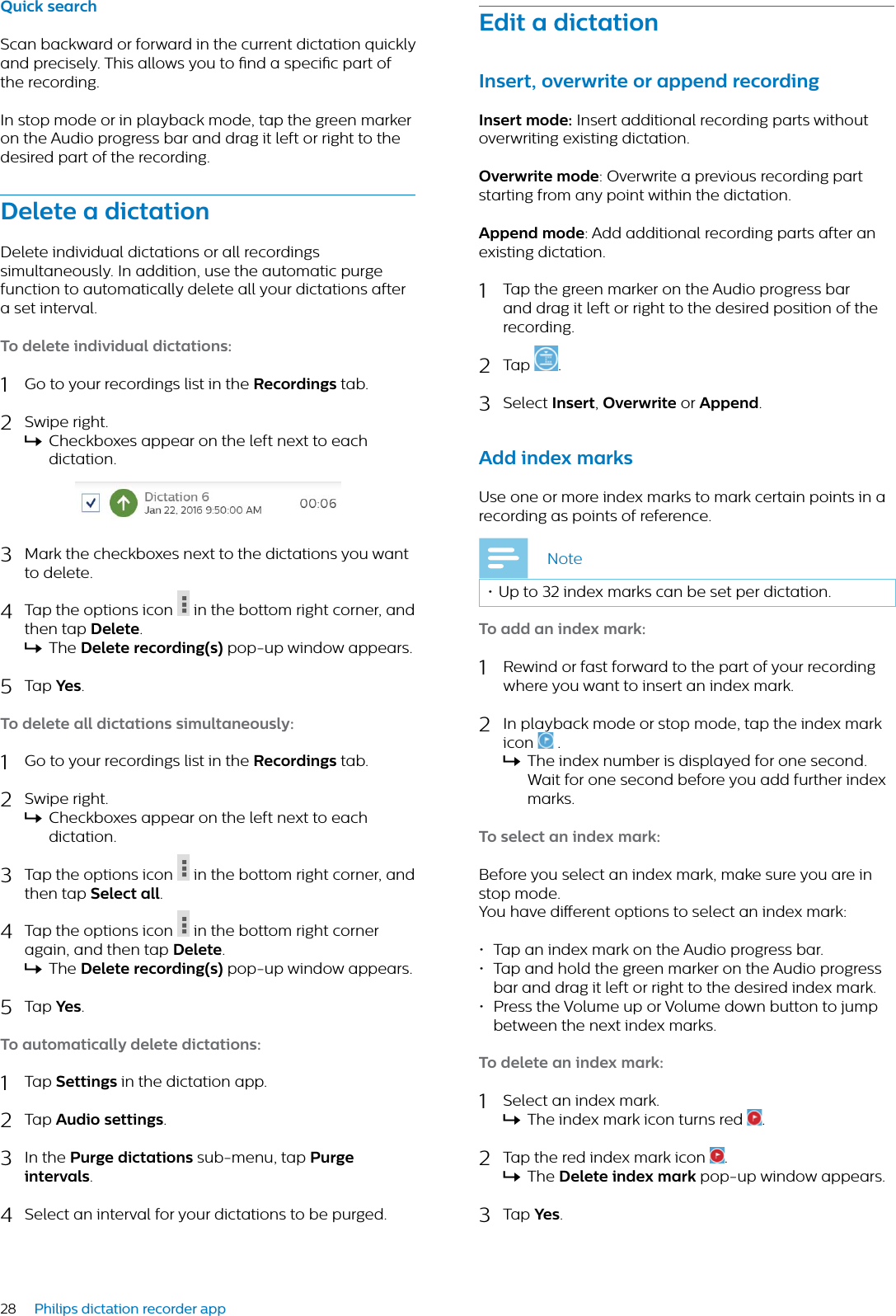 28 Philips dictation recorder appEdit  dicttionInsert, overwrite or ppend recordingInsert mode: Insert additional recording parts without overwriting existing dictation.Overwrite mode: Overwrite a previous recording part starting from any point within the dictation.Append mode: Add additional recording parts after an existing dictation.1Tap the green marker on the Audio progress bar and drag it left or right to the desired position of the recording.2Tap  .3Select Insert,Overwrite or Append.Add index mrksUse one or more index marks to mark certain points in a recording as points of reference.Note• Up to 32 index marks can be set per dictation.To dd n index mrk:1Rewind or fast forward to the part of your recording where you want to insert an index mark.2In playback mode or stop mode, tap the index mark icon  .XThe index number is displayed for one second. Wait for one second before you add further index marks.To select n index mrk:Before you select an index mark, make sure you are in stop mode.You have dierent options to select an index mark:• Tap an index mark on the Audio progress bar.• Tap and hold the green marker on the Audio progress bar and drag it left or right to the desired index mark.• Press the Volume up or Volume down button to jump between the next index marks.To delete n index mrk:1Select an index mark.XThe index mark icon turns red  .2Tap the red index mark icon  .XThe Delete index mrk pop-up window appears.3Tap Yes.Quick serchScan backward or forward in the current dictation quickly and precisely. This allows you to nd a specic part of the recording.In stop mode or in playback mode, tap the green marker on the Audio progress bar and drag it left or right to the desired part of the recording.Delete  dicttionDelete individual dictations or all recordings simultaneously. In addition, use the automatic purge function to automatically delete all your dictations after a set interval.To delete individul dicttions:1Go to your recordings list in the Recordings tab.2Swipe right.XCheckboxes appear on the left next to each dictation.3Mark the checkboxes next to the dictations you want to delete.4Tap the options icon in the bottom right corner, and then tap Delete.XThe Delete recording(s) pop-up window appears.5Tap Yes.To delete ll dicttions simultneously:1Go to your recordings list in the Recordings tab.2Swipe right.XCheckboxes appear on the left next to each dictation.3Tap the options icon in the bottom right corner, and then tap Select ll.4Tap the options icon in the bottom right corner again, and then tap Delete.XThe Delete recording(s) pop-up window appears.5Tap Yes.To utomticlly delete dicttions:1Tap Settings in the dictation app.2Tap Audio settings.3In the Purge dicttions sub-menu, tap Purge intervls.4Select an interval for your dictations to be purged.