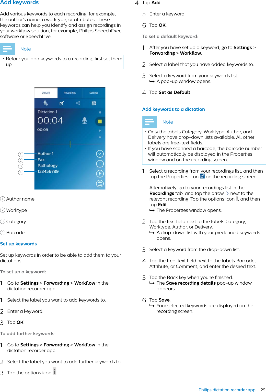 29Philips dictation recorder appAdd keywordsAdd various keywords to each recording, for example, the author’s name, a worktype, or attributes. These keywords can help you identify and assign recordings in your workow solution, for example, Philips SpeechExec software or SpeechLive. Note• Before you add keywords to a recording, rst set them up. 12431Author name2Worktype3Category4BarcodeSet up keywordsSet up keywords in order to be able to add them to your dictations.To set up  keyword:1Go to Settings &gt; Forwrding &gt; Workow in the dictation recorder app.1Select the label you want to add keywords to.2Enter a keyword.3Tap OK.To dd further keywords:1Go to Settings &gt; Forwrding &gt; Workow in the dictation recorder app.2Select the label you want to add further keywords to.3Tap the options icon  .4Tap Add.5Enter a keyword.6Tap OK.To set  defult keyword:1After you have set up a keyword, go to Settings &gt; Forwrding &gt; Workow.2Select a label that you have added keywords to.3Select a keyword from your keywords list.XA pop-up window opens.4Tap Set s Defult.Add keywords to  dicttionNote• Only the labels Category, Worktype, Author, and Delivery have drop-down lists available. All other labels are free-text elds. • If you have scanned a barcode, the barcode number will automatically be displayed in the Properties window and on the recording screen.1Select a recording from your recordings list, and then tap the Properties icon  on the recording screen. Alternatively, go to your recordings list in the Recordings tab, and tap the arrow  next to the relevant recording. Tap the options icon  , and then tap Edit.XThe Properties window opens.2Tap the text eld next to the labels Category, Worktype, Author, or Delivery.XA drop-down list with your predened keywords opens.3Select a keyword from the drop-down list.4Tap the free-text eld next to the labels Barcode, Attribute, or Comment, and enter the desired text.5Tap the Back key when you’re nished. XThe Sve recording detils pop-up windowappears.6Tap Sve.XYour selected keywords are displayed on the recording screen.