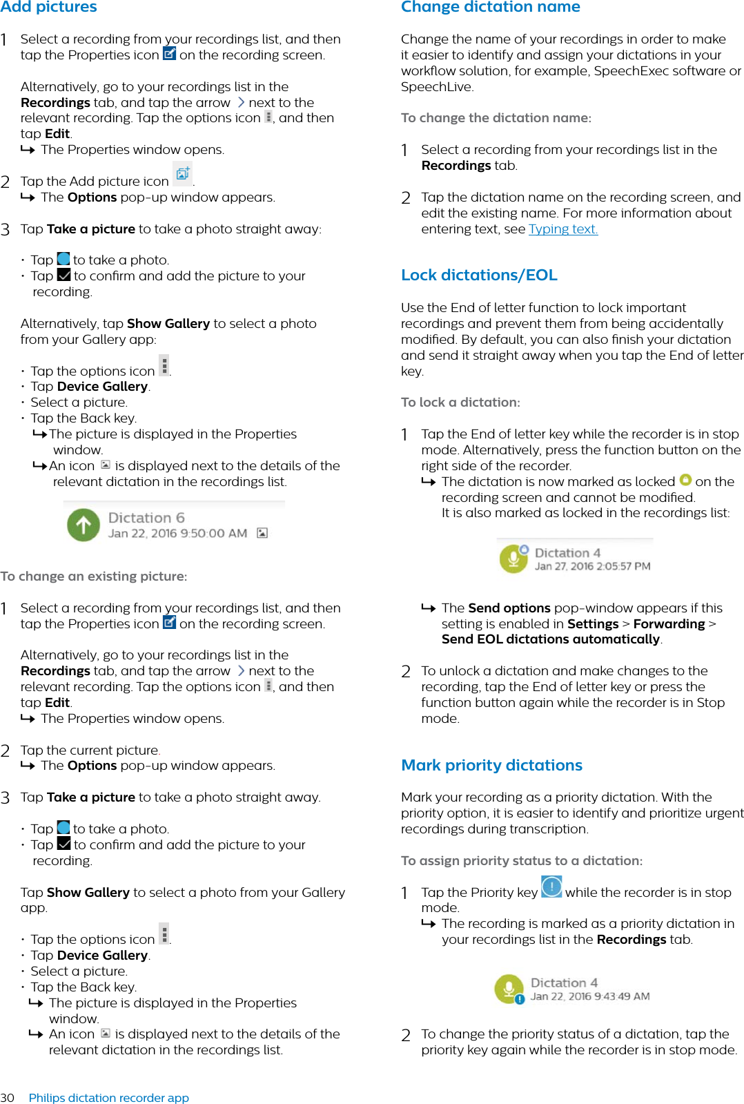30 Philips dictation recorder appAdd pictures 1Select a recording from your recordings list, and then tap the Properties icon  on the recording screen. Alternatively, go to your recordings list in the Recordings tab, and tap the arrow  next to the relevant recording. Tap the options icon  , and then tap Edit.XThe Properties window opens.2Tap the Add picture icon  .XThe Options pop-up window appears.3Tap Tke  picture to take a photo straight away:• Tap  to take a photo.• Tap   to conrm and add the picture to your recording.Alternatively, tap Show Gllery to select a photo from your Gallery app:• Tap the options icon  .• Tap Device Gllery.• Select a picture.• Tap the Back key.XThe picture is displayed in the Properties window.XAn icon  is displayed next to the details of the relevant dictation in the recordings list.To chnge n existing picture:1Select a recording from your recordings list, and then tap the Properties icon  on the recording screen. Alternatively, go to your recordings list in the Recordings tab, and tap the arrow  next to the relevant recording. Tap the options icon  , and then tap Edit.XThe Properties window opens.2Tap the current picture.XThe Options pop-up window appears.3Tap Tke  picture to take a photo straight away.• Tap   to take a photo.• Tap   to conrm and add the picture to your recording.Tap Show Gllery to select a photo from your Gallery app.• Tap the options icon  .• Tap Device Gllery.• Select a picture.• Tap the Back key.XThe picture is displayed in the Properties window.XAn icon  is displayed next to the details of the relevant dictation in the recordings list.Chnge dicttion nmeChange the name of your recordings in order to make it easier to identify and assign your dictations in your workow solution, for example, SpeechExec software or SpeechLive.To chnge the dicttion nme:1Select a recording from your recordings list in the Recordings tab. 2Tap the dictation name on the recording screen, and edit the existing name. For more information about entering text, see Typing text.Lock dicttions/EOLUse the End of letter function to lock important recordings and prevent them from being accidentally modied. By default, you can also nish your dictation and send it straight away when you tap the End of letter key.To lock  dicttion:1Tap the End of letter key while the recorder is in stop mode. Alternatively, press the function button on the right side of the recorder.XThe dictation is now marked as locked   on the recording screen and cannot be modied. It is also marked as locked in the recordings list:XThe Send options pop-window appears if this setting is enabled in Settings &gt; Forwrding &gt; Send EOL dicttions utomticlly.2To unlock a dictation and make changes to the recording, tap the End of letter key or press the function button again while the recorder is in Stop mode.Mrk priority dicttionsMark your recording as a priority dictation. With the priority option, it is easier to identify and prioritize urgent recordings during transcription.To ssign priority sttus to  dicttion:1Tap the Priority key   while the recorder is in stop mode.XThe recording is marked as a priority dictation in your recordings list in the Recordings tab.2To change the priority status of a dictation, tap the priority key again while the recorder is in stop mode.