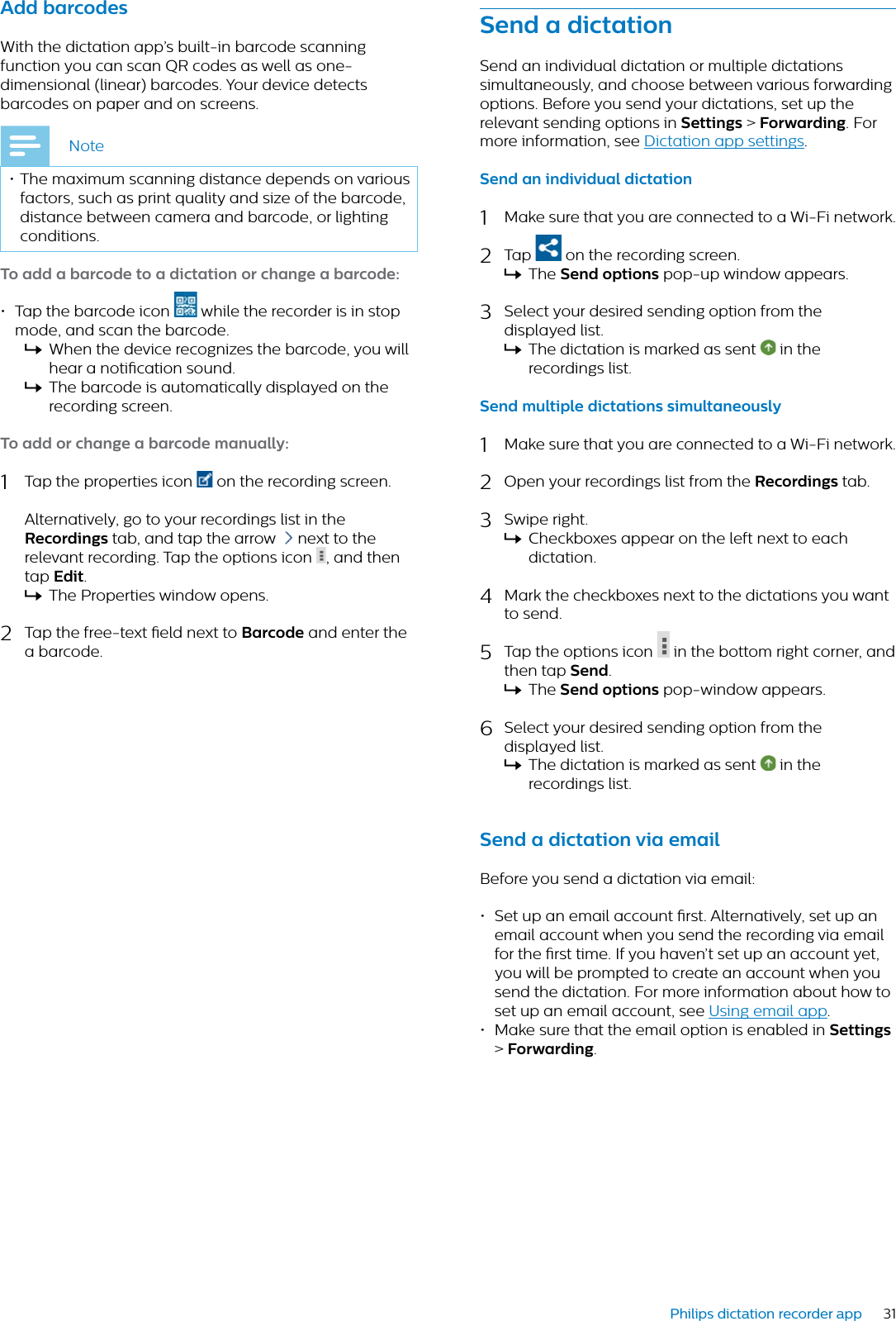 31Philips dictation recorder appAdd brcodesWith the dictation app’s built-in barcode scanning function you can scan QR codes as well as one-dimensional (linear) barcodes. Your device detects barcodes on paper and on screens. Note• The maximum scanning distance depends on various factors, such as print quality and size of the barcode, distance between camera and barcode, or lighting conditions.To dd  brcode to  dicttion or chnge  brcode:• Tap the barcode icon  while the recorder is in stop mode, and scan the barcode.XWhen the device recognizes the barcode, you will hear a notication sound.XThe barcode is automatically displayed on the recording screen.To dd or chnge  brcode mnully:1Tap the properties icon  on the recording screen. Alternatively, go to your recordings list in the Recordings tab, and tap the arrow  next to the relevant recording. Tap the options icon  , and then tap Edit.XThe Properties window opens.2Tap the free-text eld next to Brcode and enter the a barcode.Send  dicttionSend an individual dictation or multiple dictations simultaneously, and choose between various forwarding options. Before you send your dictations, set up the relevant sending options in Settings &gt;Forwrding. For more information, see Dictation app settings.Send n individul dicttion1Make sure that you are connected to a Wi-Fi network.2Tap   on the recording screen.XThe Send options pop-up window appears.3Select your desired sending option from the displayed list.XThe dictation is marked as sent   in the recordings list.Send multiple dicttions simultneously1Make sure that you are connected to a Wi-Fi network.2Open your recordings list from the Recordings tab.3Swipe right.XCheckboxes appear on the left next to each dictation.4Mark the checkboxes next to the dictations you want to send.5Tap the options icon  in the bottom right corner, and then tap Send.XThe Send options pop-window appears.6Select your desired sending option from the displayed list.XThe dictation is marked as sent   in the recordings list.Send  dicttion vi emilBefore you send a dictation via email:• Set up an email account rst. Alternatively, set up an email account when you send the recording via email for the rst time. If you haven’t set up an account yet, you will be prompted to create an account when you send the dictation. For more information about how to set up an email account, see Using email app.• Make sure that the email option is enabled in Settings&gt;Forwrding.