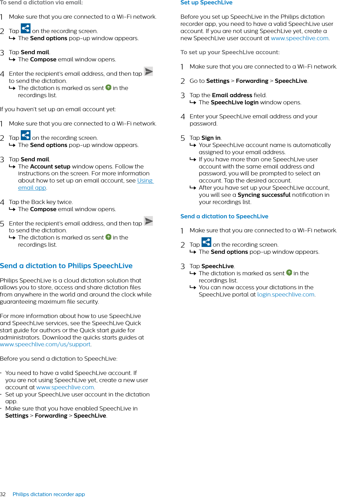 32 Philips dictation recorder appTo send  dicttion vi emil:1Make sure that you are connected to a Wi-Fi network.2Tap  on the recording screen.XThe Send options pop-up window appears.3Tap Send mil.XThe Compose email window opens.4Enter the recipient’s email address, and then tap to send the dictation.XThe dictation is marked as sent   in the recordings list.If you haven’t set up an email account yet:1Make sure that you are connected to a Wi-Fi network.2Tap   on the recording screen.XThe Send options pop-up window appears.3Tap Send mil.XThe Account setup window opens. Follow the instructions on the screen. For more information about how to set up an email account, see Using email app.4Tap the Back key twice.XThe Compose email window opens.5Enter the recipient’s email address, and then tap to send the dictation.XThe dictation is marked as sent   in the recordings list.Send  dicttion to Philips SpeechLivePhilips SpeechLive is a cloud dictation solution that allows you to store, access and share dictation les from anywhere in the world and around the clock while guaranteeing maximum le security.For more information about how to use SpeechLive and SpeechLive services, see the SpeechLive Quick start guide for authors or the Quick start guide for administrators. Download the quicks starts guides at www.speechlive.com/us/support.Before you send a dictation to SpeechLive:• You need to have a valid SpeechLive account. If you are not using SpeechLive yet, create a new user account at www.speechlive.com.• Set up your SpeechLive user account in the dictation app.• Make sure that you have enabled SpeechLive in Settings &gt; Forwrding &gt; SpeechLive.Set up SpeechLiveBefore you set up SpeechLive in the Philips dictation recorder app, you need to have a valid SpeechLive user account. If you are not using SpeechLive yet, create a new SpeechLive user account at www.speechlive.com.To set up your SpeechLive ccount:1Make sure that you are connected to a Wi-Fi network.2Go to Settings &gt; Forwrding &gt;SpeechLive.3Tap the Emil ddress eld.XThe SpeechLive login window opens.4Enter your SpeechLive email address and your password. 5Tap Sign in.XYour SpeechLive account name is automatically assigned to your email address.XIf you have more than one SpeechLive user account with the same email address and password, you will be prompted to select an account. Tap the desired account.XAfter you have set up your SpeechLive account, you will see a Syncing successful notication in your recordings list.Send  dicttion to SpeechLive1Make sure that you are connected to a Wi-Fi network.2Tap  on the recording screen.XThe Send options pop-up window appears.3Tap SpeechLive.XThe dictation is marked as sent   in the recordings list.XYou can now access your dictations in the SpeechLive portal at login.speechlive.com.