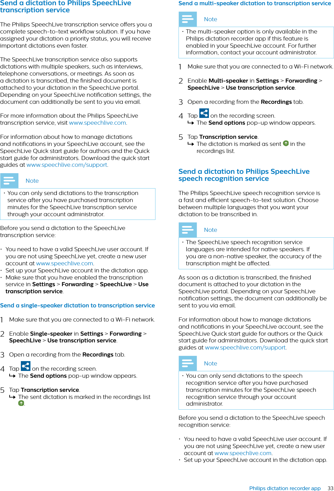 33Philips dictation recorder appSend  dicttion to Philips SpeechLive trnscription serviceThe Philips SpeechLive transcription service oers you a complete speech-to-text workow solution. If you have assigned your dictation a priority status, you will receive important dictations even faster. The SpeechLive transcription service also supports dictations with multiple speakers, such as interviews, telephone conversations, or meetings. As soon as a dictation is transcribed, the nished document is attached to your dictation in the SpeechLive portal. Depending on your SpeechLive notication settings, the document can additionally be sent to you via email.For more information about the Philips SpeechLive transcription service, visit www.speechlive.com.For information about how to manage dictations and notications in your SpeechLive account, see the SpeechLive Quick start guide for authors and the Quick start guide for administrators. Download the quick start guides at www.speechlive.com/support.Note• You can only send dictations to the transcription service after you have purchased transcription minutes for the SpeechLive transcription service through your account administrator.Before you send a dictation to the SpeechLive transcription service:• You need to have a valid SpeechLive user account. If you are not using SpeechLive yet, create a new user account at www.speechlive.com.• Set up your SpeechLive account in the dictation app.• Make sure that you have enabled the transcription service in Settings &gt; Forwrding &gt;SpeechLive &gt; Use trnscription service.Send  single-speker dicttion to trnscription service1Make sure that you are connected to a Wi-Fi network.2Enable Single-speker in Settings &gt; Forwrding &gt;SpeechLive &gt; Use trnscription service.3Open a recording from the Recordings tab.4Tap  on the recording screen.XThe Send options pop-up window appears.5Tap Trnscription service.XThe sent dictation is marked in the recordings list .Send  multi-speker dicttion to trnscription serviceNote• The multi-speaker option is only available in the Philips dictation recorder app if this feature is enabled in your SpeechLive account. For further information, contact your account administrator.1Make sure that you are connected to a Wi-Fi network.2Enable Multi-speker in Settings &gt; Forwrding &gt;SpeechLive &gt; Use trnscription service.3Open a recording from the Recordings tab.4Tap  on the recording screen.XThe Send options pop-up window appears.5Tap Trnscription service.XThe dictation is marked as sent   in the recordings list.Send  dicttion to Philips SpeechLive speech recognition serviceThe Philips SpeechLive speech recognition service is a fast and ecient speech-to-text solution. Choose between multiple languages that you want your dictation to be transcribed in. Note• The SpeechLive speech recognition service languages are intended for native speakers. If you are a non-native speaker, the accuracy of the transcription might be aected.As soon as a dictation is transcribed, the nished document is attached to your dictation in the SpeechLive portal. Depending on your SpeechLive notication settings, the document can additionally be sent to you via email.For information about how to manage dictations and notications in your SpeechLive account, see the SpeechLive Quick start guide for authors or the Quick start guide for administrators. Download the quick start guides at www.speechlive.com/support.Note• You can only send dictations to the speech recognition service after you have purchased transcription minutes for the SpeechLive speech recognition service through your account administrator.Before you send a dictation to the SpeechLive speech recognition service:• You need to have a valid SpeechLive user account. If you are not using SpeechLive yet, create a new user account at www.speechlive.com.• Set up your SpeechLive account in the dictation app.