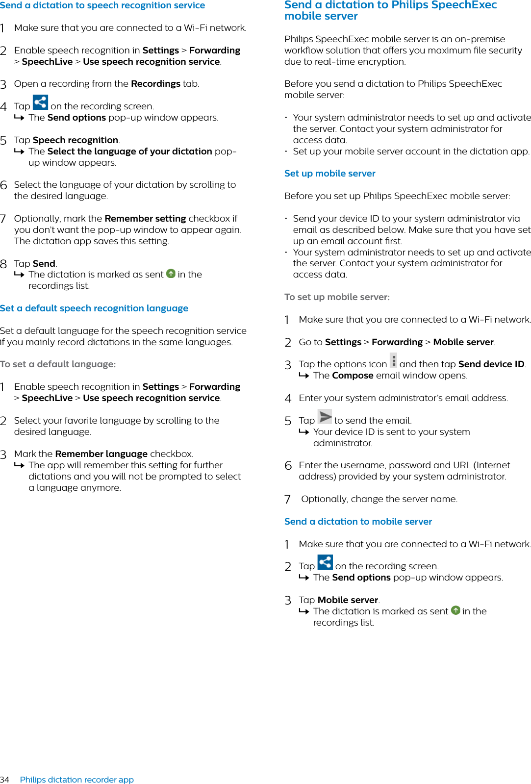 34 Philips dictation recorder appSend  dicttion to speech recognition service1Make sure that you are connected to a Wi-Fi network.2Enable speech recognition in Settings &gt; Forwrding &gt;SpeechLive &gt; Use speech recognition service.3Open a recording from the Recordings tab.4Tap  on the recording screen.XThe Send options pop-up window appears.5Tap Speech recognition.XThe Select the lnguge of your dicttion pop-up window appears.6Select the language of your dictation by scrolling to the desired language.7Optionally, mark the Remember setting checkbox if you don’t want the pop-up window to appear again. The dictation app saves this setting.8Tap Send.XThe dictation is marked as sent   in the recordings list.Set  defult speech recognition lnguge Set a default language for the speech recognition service if you mainly record dictations in the same languages.To set  defult lnguge:1Enable speech recognition in Settings &gt; Forwrding &gt;SpeechLive &gt; Use speech recognition service.2Select your favorite language by scrolling to the desired language.3Mark the Remember lnguge checkbox.XThe app will remember this setting for further dictations and you will not be prompted to select a language anymore.Send  dicttion to Philips SpeechExec mobile serverPhilips SpeechExec mobile server is an on-premise workow solution that oers you maximum le security due to real-time encryption. Before you send a dictation to Philips SpeechExec mobile server:• Your system administrator needs to set up and activate the server. Contact your system administrator for access data. • Set up your mobile server account in the dictation app.Set up mobile serverBefore you set up Philips SpeechExec mobile server:• Send your device ID to your system administrator via email as described below. Make sure that you have set up an email account rst.• Your system administrator needs to set up and activate the server. Contact your system administrator for access data. To set up mobile server:1Make sure that you are connected to a Wi-Fi network.2Go to Settings &gt; Forwrding &gt;Mobile server.3Tap the options icon   and then tap Send device ID.XThe Compose email window opens.4Enter your system administrator’s email address. 5Tap   to send the email.XYour device ID is sent to your system administrator.6Enter the username, password and URL (Internet address) provided by your system administrator.7 Optionally, change the server name.Send  dicttion to mobile server1Make sure that you are connected to a Wi-Fi network.2Tap   on the recording screen.XThe Send options pop-up window appears.3Tap Mobile server.XThe dictation is marked as sent   in the recordings list.