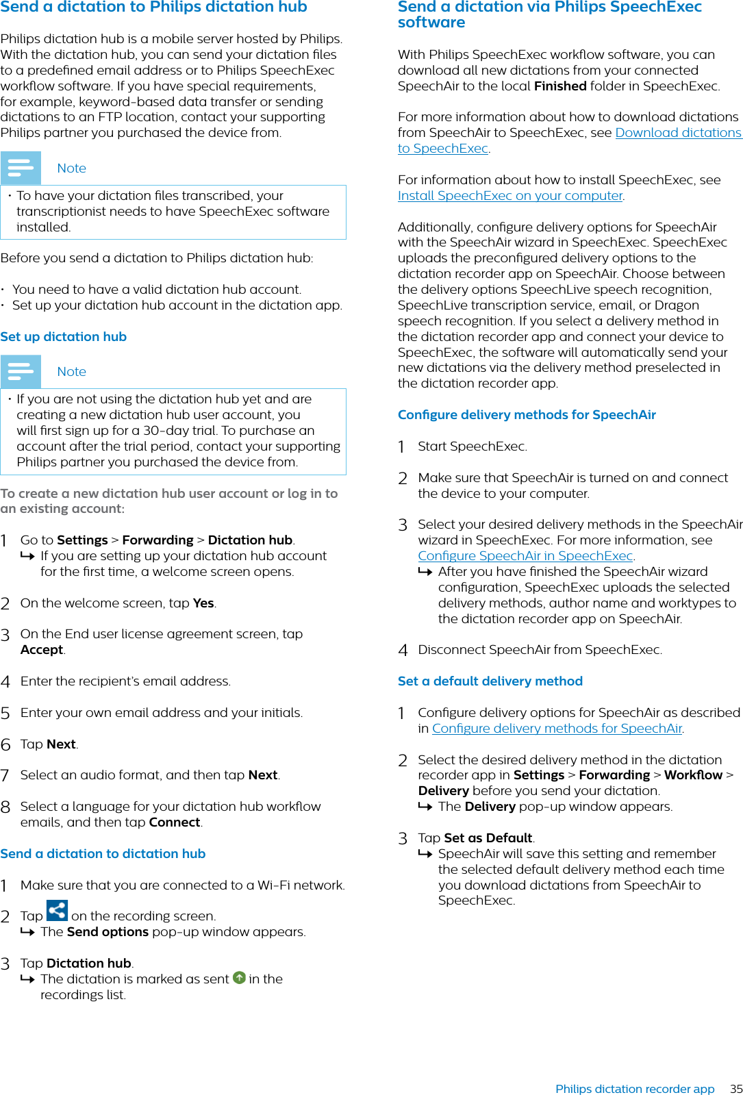 35Philips dictation recorder appSend  dicttion to Philips dicttion hubPhilips dictation hub is a mobile server hosted by Philips. With the dictation hub, you can send your dictation les to a predened email address or to Philips SpeechExec workow software. If you have special requirements, for example, keyword-based data transfer or sending dictations to an FTP location, contact your supporting Philips partner you purchased the device from.Note• To have your dictation les transcribed, your transcriptionist needs to have SpeechExec software installed.Before you send a dictation to Philips dictation hub:• You need to have a valid dictation hub account. • Set up your dictation hub account in the dictation app. Set up dicttion hubNote• If you are not using the dictation hub yet and are creating a new dictation hub user account, you will rst sign up for a 30-day trial. To purchase an account after the trial period, contact your supporting Philips partner you purchased the device from.To crete  new dicttion hub user ccount or log in to n existing ccount:1Go to Settings &gt; Forwrding &gt;Dicttion hub.XIf you are setting up your dictation hub account for the rst time, a welcome screen opens.2On the welcome screen, tap Yes.3On the End user license agreement screen, tap Accept.4Enter the recipient’s email address.5Enter your own email address and your initials.6Tap Next.7Select an audio format, and then tap Next.8Select a language for your dictation hub workow emails, and then tap Connect.Send  dicttion to dicttion hub1Make sure that you are connected to a Wi-Fi network.2Tap   on the recording screen.XThe Send options pop-up window appears.3Tap Dicttion hub.XThe dictation is marked as sent   in the recordings list.Send  dicttion vi Philips SpeechExec softwreWith Philips SpeechExec workow software, you can download all new dictations from your connected SpeechAir to the local Finished folder in SpeechExec. For more information about how to download dictations from SpeechAir to SpeechExec, see Download dictations to SpeechExec.For information about how to install SpeechExec, see Install SpeechExec on your computer.Additionally, congure delivery options for SpeechAir with the SpeechAir wizard in SpeechExec. SpeechExec uploads the precongured delivery options to the dictation recorder app on SpeechAir. Choose between the delivery options SpeechLive speech recognition, SpeechLive transcription service, email, or Dragon speech recognition. If you select a delivery method in the dictation recorder app and connect your device to SpeechExec, the software will automatically send your new dictations via the delivery method preselected in the dictation recorder app. Congure delivery methods for SpeechAir1Start SpeechExec.2Make sure that SpeechAir is turned on and connect the device to your computer.3Select your desired delivery methods in the SpeechAir wizard in SpeechExec. For more information, see Congure SpeechAir in SpeechExec.XAfter you have nished the SpeechAir wizard conguration, SpeechExec uploads the selected delivery methods, author name and worktypes to the dictation recorder app on SpeechAir.4Disconnect SpeechAir from SpeechExec.Set  defult delivery method1Congure delivery options for SpeechAir as described in Congure delivery methods for SpeechAir.2Select the desired delivery method in the dictation recorder app in Settings &gt;Forwrding &gt; Workow &gt;Delivery before you send your dictation.XThe Delivery pop-up window appears.3Tap Set s Defult.XSpeechAir will save this setting and remember the selected default delivery method each time you download dictations from SpeechAir to SpeechExec.