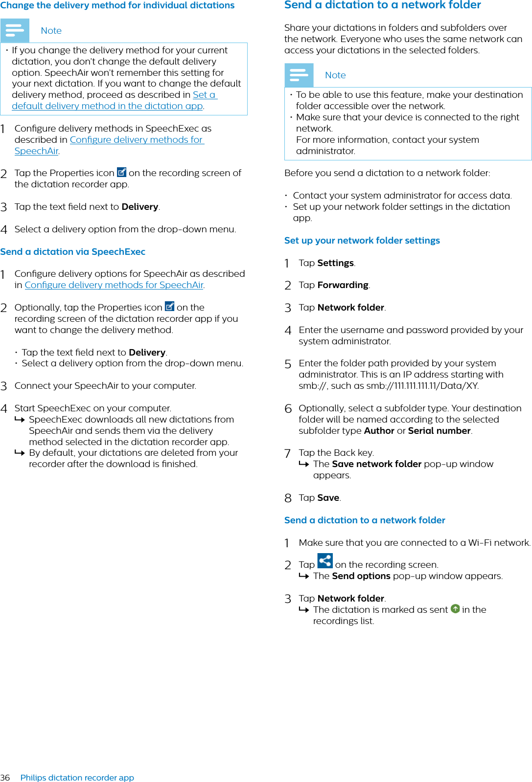 36 Philips dictation recorder appChnge the delivery method for individul dicttionsNote• If you change the delivery method for your current dictation, you don’t change the default delivery option. SpeechAir won’t remember this setting for your next dictation. If you want to change the default delivery method, proceed as described in Set a default delivery method in the dictation app.1Congure delivery methods in SpeechExec as described in Congure delivery methods for SpeechAir.2Tap the Properties icon  on the recording screen of the dictation recorder app.3Tap the text eld next to Delivery.4Select a delivery option from the drop-down menu.Send  dicttion vi SpeechExec1Congure delivery options for SpeechAir as described in Congure delivery methods for SpeechAir.2Optionally, tap the Properties icon  on the recording screen of the dictation recorder app if you want to change the delivery method.• Tap the text eld next to Delivery.• Select a delivery option from the drop-down menu.3Connect your SpeechAir to your computer.4Start SpeechExec on your computer.XSpeechExec downloads all new dictations from SpeechAir and sends them via the delivery method selected in the dictation recorder app.XBy default, your dictations are deleted from your recorder after the download is nished.Send  dicttion to  network folderShare your dictations in folders and subfolders over the network. Everyone who uses the same network can access your dictations in the selected folders.Note• To be able to use this feature, make your destination folder accessible over the network. • Make sure that your device is connected to the right network.For more information, contact your system administrator. Before you send a dictation to a network folder:• Contact your system administrator for access data.• Set up your network folder settings in the dictation app.Set up your network folder settings1Tap Settings.2Tap Forwrding.3Tap Network folder.4Enter the username and password provided by your system administrator.5Enter the folder path provided by your system administrator. This is an IP address starting with smb://, such as smb://111.111.111.11/Data/XY.6Optionally, select a subfolder type. Your destination folder will be named according to the selected subfolder type Author or Seril number.7Tap the Back key.XThe Sve network folder pop-up window appears.8Tap Sve.Send  dicttion to  network folder1Make sure that you are connected to a Wi-Fi network.2Tap   on the recording screen.XThe Send options pop-up window appears.3Tap Network folder.XThe dictation is marked as sent   in the recordings list.