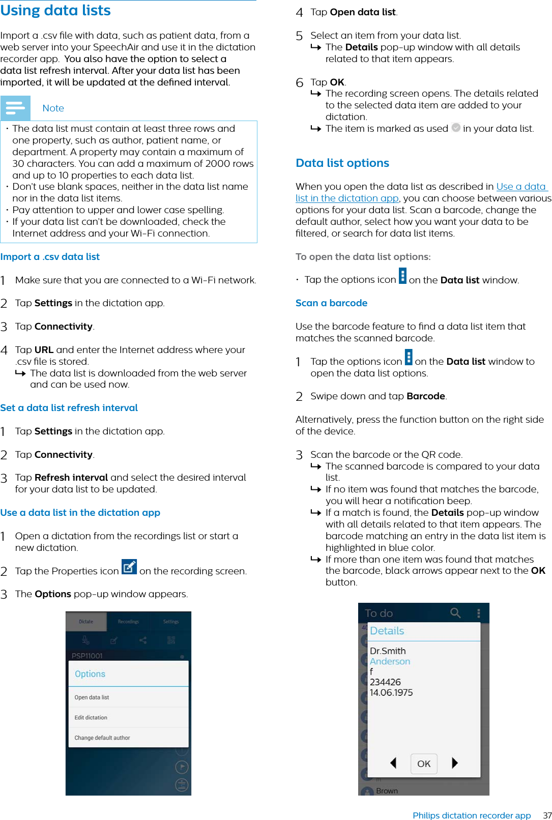 37Philips dictation recorder appUsing dt listsImport a .csv le with data, such as patient data, from a web server into your SpeechAir and use it in the dictation recorder app. You lso hve the option to select  dt list refresh intervl. After your dt list hs been imported, it will be updted t the dened intervl.Note• The data list must contain at least three rows and one property, such as author, patient name, or department. A property may contain a maximum of 30 characters. You can add a maximum of 2000 rows and up to 10 properties to each data list. • Don’t use blank spaces, neither in the data list name nor in the data list items. • Pay attention to upper and lower case spelling. • If your data list can’t be downloaded, check the Internet address and your Wi-Fi connection.Import  .csv dt list1Make sure that you are connected to a Wi-Fi network.2Tap Settings in the dictation app.3Tap Connectivity.4Tap URL and enter the Internet address where your .csv le is stored.XThe data list is downloaded from the web server and can be used now.Set  dt list refresh intervl1Tap Settings in the dictation app.2Tap Connectivity.3Tap Refresh intervl and select the desired interval for your data list to be updated.Use  dt list in the dicttion pp1Open a dictation from the recordings list or start a new dictation.2Tap the Properties icon   on the recording screen.3The Options pop-up window appears.4Tap Open dt list.5Select an item from your data list.XThe Detils pop-up window with all details related to that item appears.6Tap OK.XThe recording screen opens. The details related to the selected data item are added to your dictation.XThe item is marked as used   in your data list.Dt list optionsWhen you open the data list as described in Use a data list in the dictation app, you can choose between various options for your data list. Scan a barcode, change the default author, select how you want your data to be ltered, or search for data list items.To open the dt list options:• Tap the options icon   on the Dt list window.Scn  brcodeUse the barcode feature to nd a data list item that matches the scanned barcode. 1Tap the options icon   on the Dt list window to open the data list options.2Swipe down and tap Brcode.Alternatively, press the function button on the right side of the device.3Scan the barcode or the QR code.XThe scanned barcode is compared to your data list. XIf no item was found that matches the barcode, you will hear a notication beep.XIf a match is found, the Detils pop-up window with all details related to that item appears. The barcode matching an entry in the data list item is highlighted in blue color.XIf more than one item was found that matches the barcode, black arrows appear next to the OKbutton.