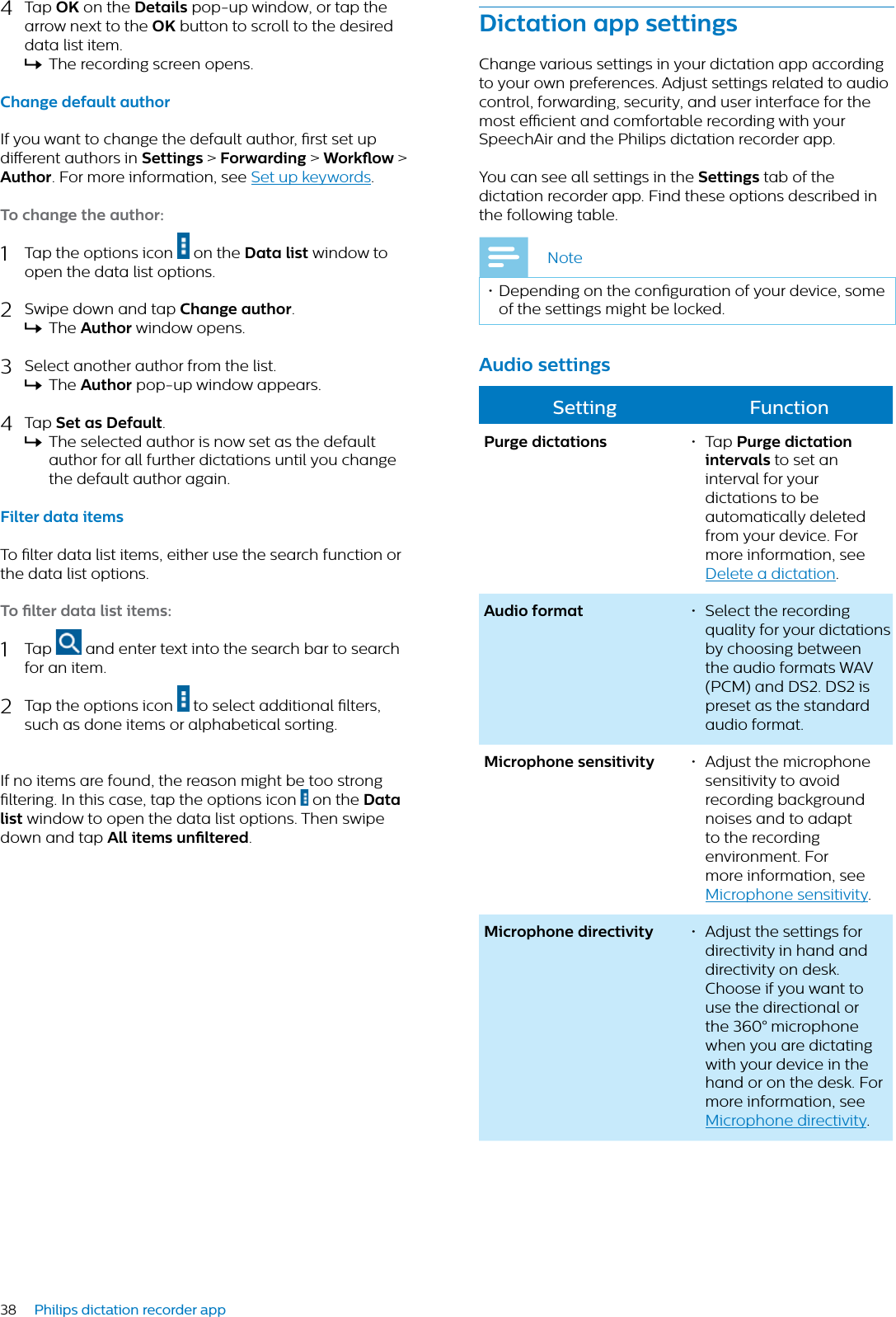 38 Philips dictation recorder app4Tap OK on the Detils pop-up window, or tap the arrow next to the OK button to scroll to the desired data list item.XThe recording screen opens.Chnge defult uthorIf you want to change the default author, rst set up dierent authors in Settings &gt; Forwrding &gt; Workow &gt;Author. For more information, see Set up keywords.To chnge the uthor:1Tap the options icon   on the Dt list window to open the data list options.2Swipe down and tap Chnge uthor.XThe Author window opens.3Select another author from the list.XThe Author pop-up window appears.4Tap Set s Defult.XThe selected author is now set as the default author for all further dictations until you change the default author again.Filter dt itemsTo lter data list items, either use the search function or the data list options.To lter dt list items:1Tap   and enter text into the search bar to search for an item. 2Tap the options icon   to select additional lters, such as done items or alphabetical sorting.If no items are found, the reason might be too strong ltering. In this case, tap the options icon   on the Dt list window to open the data list options. Then swipe down and tap All items unltered.Dicttion pp settingsChange various settings in your dictation app according to your own preferences. Adjust settings related to audio control, forwarding, security, and user interface for the most ecient and comfortable recording with your SpeechAir and the Philips dictation recorder app.You can see all settings in the Settings tab of the dictation recorder app. Find these options described in the following table.Note• Depending on the conguration of your device, some of the settings might be locked.Audio settingsSetting FunctionPurge dicttions • Tap Purge dicttion intervls to set an interval for your dictations to be automatically deleted from your device. For more information, see Delete a dictation.Audio formt • Select the recording quality for your dictations by choosing between the audio formats WAV (PCM) and DS2. DS2 is preset as the standard audio format. Microphone sensitivity • Adjust the microphone sensitivity to avoid recording background noises and to adapt to the recording environment. For more information, see Microphone sensitivity.Microphone directivity • Adjust the settings for directivity in hand and directivity on desk. Choose if you want to use the directional or the 360° microphone when you are dictating with your device in the hand or on the desk. For more information, see Microphone directivity.