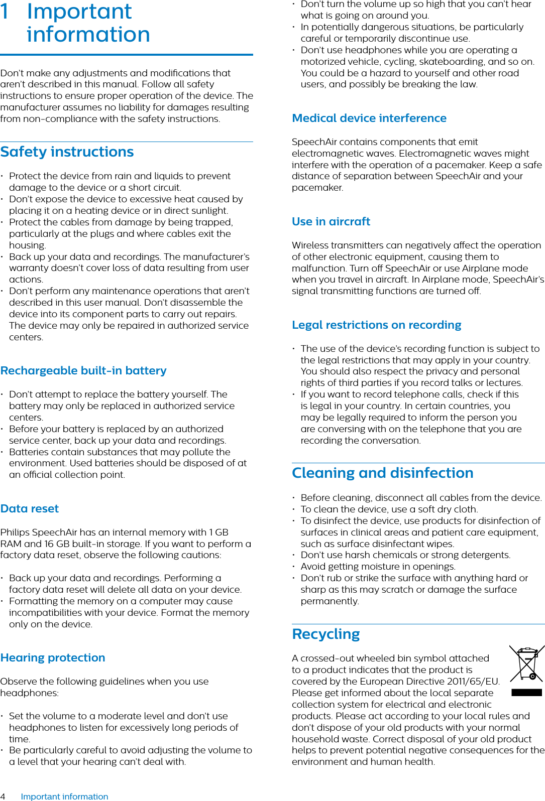 4Important information1 Importnt informtionDon’t make any adjustments and modications that aren’t described in this manual. Follow all safety instructions to ensure proper operation of the device. The manufacturer assumes no liability for damages resulting from non-compliance with the safety instructions.Sfety instructions• Protect the device from rain and liquids to prevent damage to the device or a short circuit.• Don’t expose the device to excessive heat caused by placing it on a heating device or in direct sunlight.• Protect the cables from damage by being trapped, particularly at the plugs and where cables exit the housing.• Back up your data and recordings. The manufacturer’s warranty doesn’t cover loss of data resulting from user actions.• Don’t perform any maintenance operations that aren’t described in this user manual. Don’t disassemble the device into its component parts to carry out repairs. The device may only be repaired in authorized service centers.Rechrgeble built-in bttery• Don’t attempt to replace the battery yourself. The battery may only be replaced in authorized service centers.• Before your battery is replaced by an authorized service center, back up your data and recordings.• Batteries contain substances that may pollute the environment. Used batteries should be disposed of at an ocial collection point.Dt resetPhilips SpeechAir has an internal memory with 1 GB RAM and 16 GB built-in storage. If you want to perform a factory data reset, observe the following cautions: • Back up your data and recordings. Performing a factory data reset will delete all data on your device.• Formatting the memory on a computer may cause incompatibilities with your device. Format the memory only on the device.Hering protectionObserve the following guidelines when you use headphones:• Set the volume to a moderate level and don’t use headphones to listen for excessively long periods of time.• Be particularly careful to avoid adjusting the volume to a level that your hearing can’t deal with.• Don’t turn the volume up so high that you can’t hear what is going on around you.• In potentially dangerous situations, be particularly careful or temporarily discontinue use.• Don’t use headphones while you are operating a motorized vehicle, cycling, skateboarding, and so on. You could be a hazard to yourself and other road users, and possibly be breaking the law.Medicl device interferenceSpeechAir contains components that emit electromagnetic waves. Electromagnetic waves might interfere with the operation of a pacemaker. Keep a safe distance of separation between SpeechAir and your pacemaker.Use in ircrftWireless transmitters can negatively aect the operation of other electronic equipment, causing them to malfunction. Turn o SpeechAir or use Airplane mode when you travel in aircraft. In Airplane mode, SpeechAir’s signal transmitting functions are turned o.Legl restrictions on recording• The use of the device’s recording function is subject to the legal restrictions that may apply in your country. You should also respect the privacy and personal rights of third parties if you record talks or lectures.• If you want to record telephone calls, check if this is legal in your country. In certain countries, you may be legally required to inform the person you are conversing with on the telephone that you are recording the conversation.Clening nd disinfection• Before cleaning, disconnect all cables from the device.• To clean the device, use a soft dry cloth.• To disinfect the device, use products for disinfection of surfaces in clinical areas and patient care equipment, such as surface disinfectant wipes.• Don’t use harsh chemicals or strong detergents.• Avoid getting moisture in openings.• Don’t rub or strike the surface with anything hard or sharp as this may scratch or damage the surface permanently.RecyclingA crossed-out wheeled bin symbol attached to a product indicates that the product is covered by the European Directive 2011/65/EU. Please get informed about the local separate  collection system for electrical and electronic products. Please act according to your local rules and don’t dispose of your old products with your normal household waste. Correct disposal of your old product helps to prevent potential negative consequences for the environment and human health.›