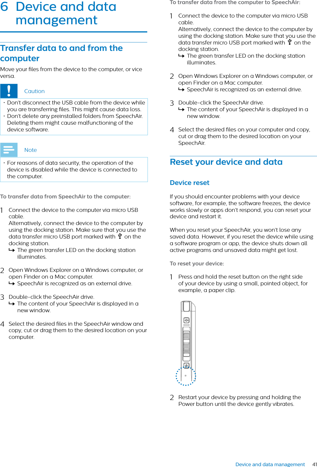41Device and data management6 Device nd dt mngementTrnsfer dt to nd from the computerMove your les from the device to the computer, or vice versa.Caution• Don’t disconnect the USB cable from the device while you are transferring les. This might cause data loss.• Don’t delete any preinstalled folders from SpeechAir. Deleting them might cause malfunctioning of the device software.Note• For reasons of data security, the operation of the device is disabled while the device is connected to the computer.To trnsfer dt from SpeechAir to the computer:1Connect the device to the computer via micro USB cable.Alternatively, connect the device to the computer by using the docking station. Make sure that you use the data transfer micro USB port marked with   on the docking station.XThe green transfer LED on the docking station illuminates.2Open Windows Explorer on a Windows computer, or open Finder on a Mac computer.XSpeechAir is recognized as an external drive.3Double-click the SpeechAir drive.XThe content of your SpeechAir is displayed in a new window.4Select the desired les in the SpeechAir window and copy, cut or drag them to the desired location on your computer.To trnsfer dt from the computer to SpeechAir:1Connect the device to the computer via micro USB cable.Alternatively, connect the device to the computer by using the docking station. Make sure that you use the data transfer micro USB port marked with   on the docking station.XThe green transfer LED on the docking station illuminates.2Open Windows Explorer on a Windows computer, or open Finder on a Mac computer.XSpeechAir is recognized as an external drive.3Double-click the SpeechAir drive.XThe content of your SpeechAir is displayed in a new window.4Select the desired les on your computer and copy, cut or drag them to the desired location on your SpeechAir.Reset your device nd dtDevice resetIf you should encounter problems with your device software, for example, the software freezes, the device works slowly or apps don’t respond, you can reset your device and restart it.When you reset your SpeechAir, you won’t lose any saved data. However, if you reset the device while using a software program or app, the device shuts down all active programs and unsaved data might get lost.To reset your device:1Press and hold the reset button on the right side of your device by using a small, pointed object, for example, a paper clip.2Restart your device by pressing and holding the Power button until the device gently vibrates.
