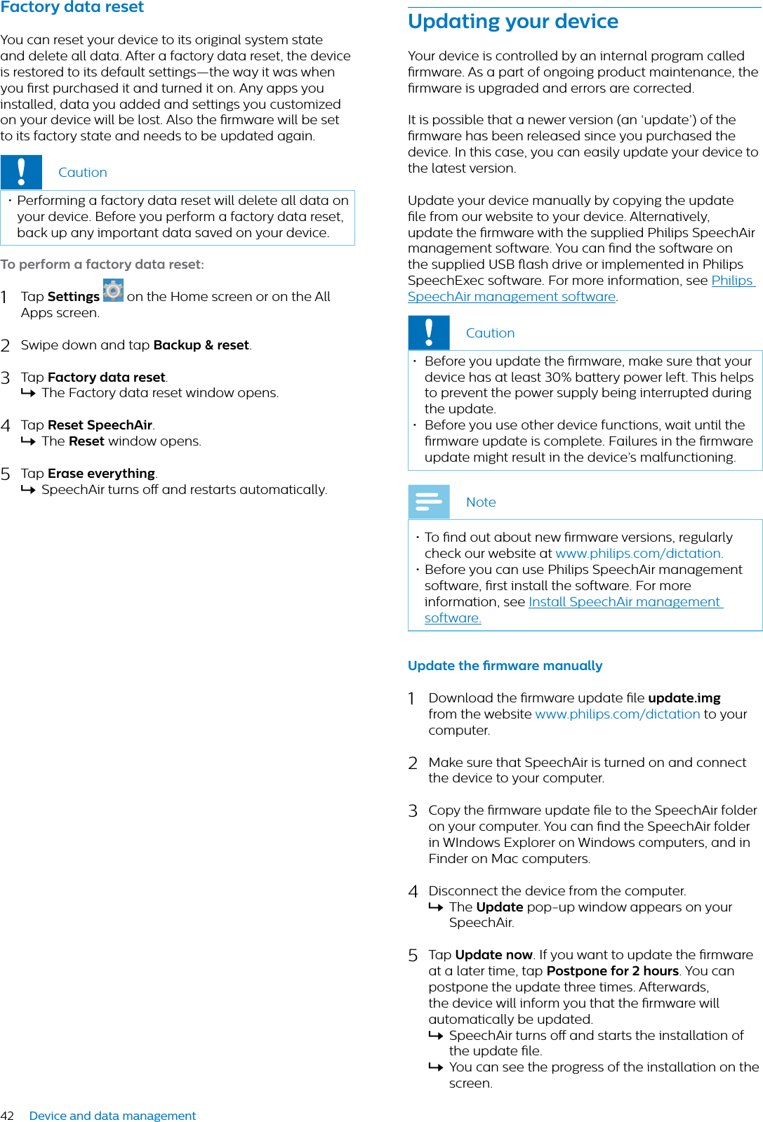 42 Device and data managementFctory dt reset You can reset your device to its original system state and delete all data. After a factory data reset, the device is restored to its default settings—the way it was when you rst purchased it and turned it on. Any apps you installed, data you added and settings you customized on your device will be lost. Also the rmware will be set to its factory state and needs to be updated again.Caution• Performing a factory data reset will delete all data on your device. Before you perform a factory data reset, back up any important data saved on your device. To perform  fctory dt reset:1Tap Settings on the Home screen or on the All Apps screen. 2Swipe down and tap Bckup &amp; reset.3Tap Fctory dt reset.XThe Factory data reset window opens.4Tap Reset SpeechAir.XThe Reset window opens.5Tap Erse everything.XSpeechAir turns o and restarts automatically.Updting your deviceYour device is controlled by an internal program called rmware. As a part of ongoing product maintenance, the rmware is upgraded and errors are corrected.It is possible that a newer version (an ‘update’) of the rmware has been released since you purchased the device. In this case, you can easily update your device to the latest version.Update your device manually by copying the update le from our website to your device. Alternatively, update the rmware with the supplied Philips SpeechAir management software. You can nd the software on the supplied USB ash drive or implemented in Philips SpeechExec software. For more information, see Philips SpeechAir management software.Caution• Before you update the rmware, make sure that your device has at least 30% battery power left. This helps to prevent the power supply being interrupted during the update. • Before you use other device functions, wait until the rmware update is complete. Failures in the rmware update might result in the device’s malfunctioning.Note• To nd out about new rmware versions, regularly check our website at www.philips.com/dictation.• Before you can use Philips SpeechAir management software, rst install the software. For more information, see Install SpeechAir management software.Updte the rmwre mnully1Download the rmware update le updte.imgfrom the website www.philips.com/dictation to your computer. 2Make sure that SpeechAir is turned on and connect the device to your computer.3Copy the rmware update le to the SpeechAir folder on your computer. You can nd the SpeechAir folder in WIndows Explorer on Windows computers, and in Finder on Mac computers.4Disconnect the device from the computer.XThe Updte pop-up window appears on your SpeechAir.5Tap Updte now. If you want to update the rmware at a later time, tap Postpone for 2 hours. You can postpone the update three times. Afterwards, the device will inform you that the rmware will automatically be updated.XSpeechAir turns o and starts the installation of the update le. XYou can see the progress of the installation on the screen.