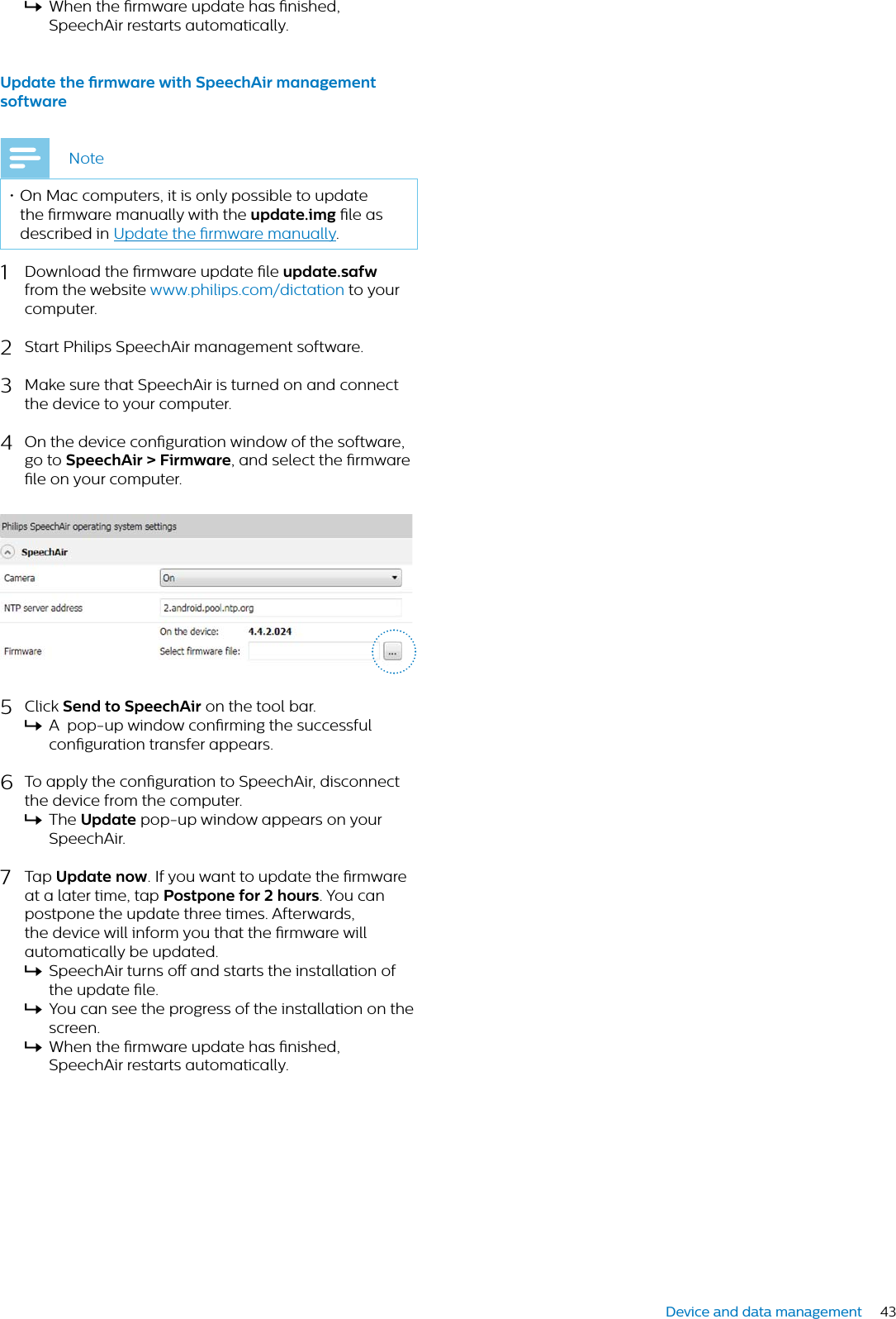 43Device and data managementXWhen the rmware update has nished, SpeechAir restarts automatically.Updte the rmwre with SpeechAir mngement softwreNote• On Mac computers, it is only possible to update the rmware manually with the updte.img le as described in Update the rmware manually.1Download the rmware update le updte.sfwfrom the website www.philips.com/dictation to your computer.2Start Philips SpeechAir management software. 3Make sure that SpeechAir is turned on and connect the device to your computer.4On the device conguration window of the software, go to SpeechAir &gt; Firmwre, and select the rmware le on your computer.5Click Send to SpeechAir on the tool bar.XA  pop-up window conrming the successful conguration transfer appears.6To apply the conguration to SpeechAir, disconnect the device from the computer.XThe Updte pop-up window appears on your SpeechAir.7Tap Updte now. If you want to update the rmware at a later time, tap Postpone for 2 hours. You can postpone the update three times. Afterwards, the device will inform you that the rmware will automatically be updated.XSpeechAir turns o and starts the installation of the update le. XYou can see the progress of the installation on the screen.XWhen the rmware update has nished, SpeechAir restarts automatically.