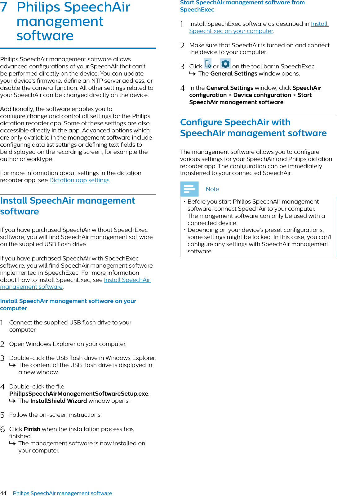 44 Philips SpeechAir management software7 Philips SpeechAir mngement softwrePhilips SpeechAir management software allows advanced congurations of your SpeechAir that can’t be performed directly on the device. You can update your device’s rmware, dene an NTP server address, or disable the camera function. All other settings related to your SpeechAir can be changed directly on the device.Additionally, the software enables you to congure,change and control all settings for the Philips dictation recorder app. Some of these settings are also accessible directly in the app. Advanced options which are only available in the management software include conguring data list settings or dening text elds to be displayed on the recording screen, for example the author or worktype.For more information about settings in the dictation recorder app, see Dictation app settings.Instll SpeechAir mngement softwreIf you have purchased SpeechAir without SpeechExec software, you will nd SpeechAir management software on the supplied USB ash drive.If you have purchased SpeechAir with SpeechExec software, you will nd SpeechAir management software implemented in SpeechExec. For more information about how to install SpeechExec, see Install SpeechAir management software.Instll SpeechAir mngement softwre on your computer1Connect the supplied USB ash drive to your computer.2Open Windows Explorer on your computer.3Double-click the USB ash drive in Windows Explorer. XThe content of the USB ash drive is displayed in a new window.4Double-click the le PhilipsSpeechAirMngementSoftwreSetup.exe.XThe InstllShield Wizrd window opens.5Follow the on-screen instructions.6Click Finish when the installation process has nished.XThe management software is now installed on your computer.Strt SpeechAir mngement softwre fromSpeechExec1Install SpeechExec software as described in Install SpeechExec on your computer.2Make sure that SpeechAir is turned on and connect the device to your computer. 3Click   or   on the tool bar in SpeechExec. XThe Generl Settings window opens.4In the Generl Settings window, click SpeechAir congurtion &gt; Device congurtion &gt; Strt SpeechAir mngement softwre.Congure SpeechAir with SpeechAir mngement softwreThe management software allows you to congure various settings for your SpeechAir and Philips dictation recorder app. The conguration can be immediately transferred to your connected SpeechAir. Note• Before you start Philips SpeechAir management software, connect SpeechAir to your computer. The mangement software can only be used with a connected device.• Depending on your device’s preset congurations, some settings might be locked. In this case, you can’t congure any settings with SpeechAir management software. 