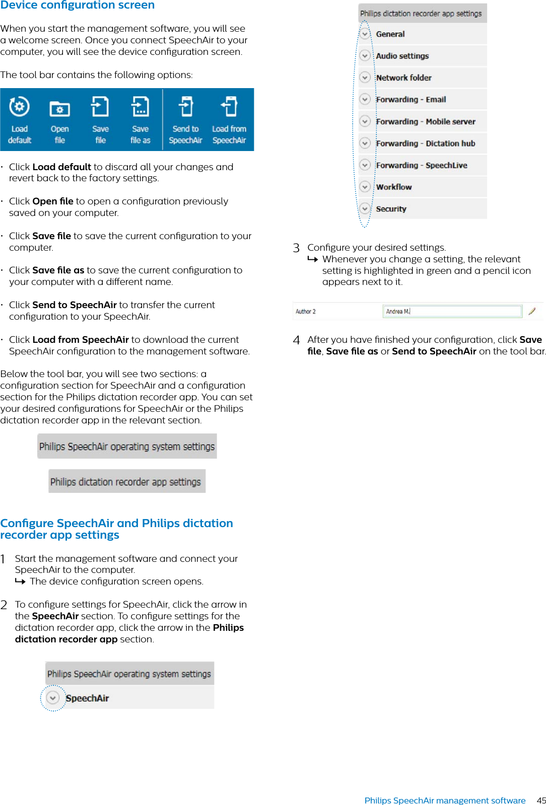 45Philips SpeechAir management software3Congure your desired settings.XWhenever you change a setting, the relevant setting is highlighted in green and a pencil icon appears next to it.4After you have nished your conguration, click Sve le,Sve le s or Send to SpeechAir on the tool bar.Device congurtion screenWhen you start the management software, you will see a welcome screen. Once you connect SpeechAir to your computer, you will see the device conguration screen. The tool bar contains the following options:• Click Lod defult to discard all your changes and revert back to the factory settings. • Click Open le to open a conguration previously saved on your computer. • Click Sve le to save the current conguration to your computer. • Click Sve le s to save the current conguration to your computer with a dierent name. • Click Send to SpeechAir to transfer the current conguration to your SpeechAir.• Click Lod from SpeechAir to download the current SpeechAir conguration to the management software.Below the tool bar, you will see two sections: a conguration section for SpeechAir and a conguration section for the Philips dictation recorder app. You can set your desired congurations for SpeechAir or the Philips dictation recorder app in the relevant section.Congure SpeechAir nd Philips dicttion recorder pp settings1Start the management software and connect your SpeechAir to the computer.XThe device conguration screen opens.2To congure settings for SpeechAir, click the arrow in the SpeechAir section. To congure settings for the dictation recorder app, click the arrow in the Philips dicttion recorder pp section.