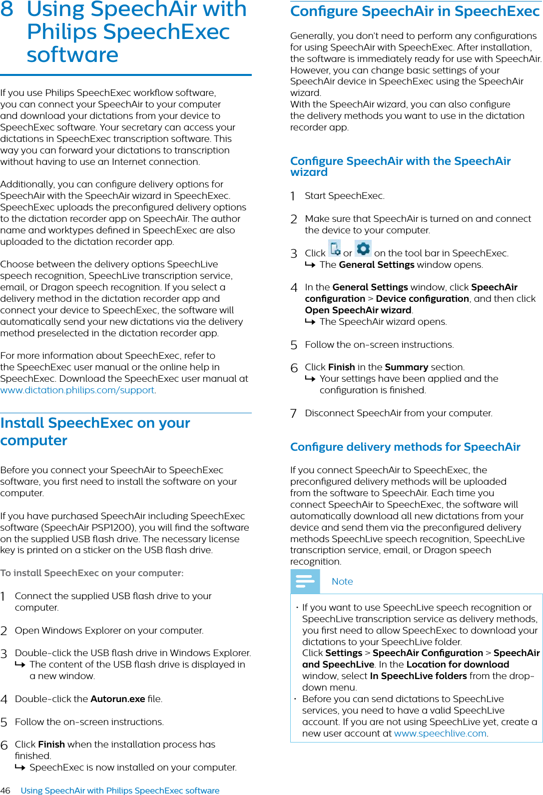 46 Using SpeechAir with Philips SpeechExec software8 Using SpeechAir with Philips SpeechExec softwreIf you use Philips SpeechExec workow software, you can connect your SpeechAir to your computer and download your dictations from your device to SpeechExec software. Your secretary can access your dictations in SpeechExec transcription software. This way you can forward your dictations to transcription without having to use an Internet connection. Additionally, you can congure delivery options for SpeechAir with the SpeechAir wizard in SpeechExec. SpeechExec uploads the precongured delivery options to the dictation recorder app on SpeechAir. The author name and worktypes dened in SpeechExec are also uploaded to the dictation recorder app. Choose between the delivery options SpeechLive speech recognition, SpeechLive transcription service, email, or Dragon speech recognition. If you select a delivery method in the dictation recorder app and connect your device to SpeechExec, the software will automatically send your new dictations via the delivery method preselected in the dictation recorder app. For more information about SpeechExec, refer to the SpeechExec user manual or the online help in SpeechExec. Download the SpeechExec user manual at www.dictation.philips.com/support.Instll SpeechExec on your computerBefore you connect your SpeechAir to SpeechExec software, you rst need to install the software on your computer. If you have purchased SpeechAir including SpeechExec software (SpeechAir PSP1200), you will nd the software on the supplied USB ash drive. The necessary license key is printed on a sticker on the USB ash drive. To instll SpeechExec on your computer:1Connect the supplied USB ash drive to your computer.2Open Windows Explorer on your computer.3Double-click the USB ash drive in Windows Explorer. XThe content of the USB ash drive is displayed in a new window.4Double-click the Autorun.exe le. 5Follow the on-screen instructions.6Click Finish when the installation process has nished.XSpeechExec is now installed on your computer.Congure SpeechAir in SpeechExecGenerally, you don’t need to perform any congurations for using SpeechAir with SpeechExec. After installation, the software is immediately ready for use with SpeechAir. However, you can change basic settings of your SpeechAir device in SpeechExec using the SpeechAir wizard.With the SpeechAir wizard, you can also congure the delivery methods you want to use in the dictation recorder app.Congure SpeechAir with the SpeechAir wizrd1Start SpeechExec.2Make sure that SpeechAir is turned on and connect the device to your computer. 3Click   or   on the tool bar in SpeechExec. XThe Generl Settings window opens.4In the Generl Settings window, click SpeechAir congurtion &gt; Device congurtion, and then click Open SpeechAir wizrd.XThe SpeechAir wizard opens.5Follow the on-screen instructions.6Click Finish in the Summry section.XYour settings have been applied and the conguration is nished.7Disconnect SpeechAir from your computer.Congure delivery methods for SpeechAirIf you connect SpeechAir to SpeechExec, the precongured delivery methods will be uploaded from the software to SpeechAir. Each time you connect SpeechAir to SpeechExec, the software will automatically download all new dictations from your device and send them via the precongured delivery methods SpeechLive speech recognition, SpeechLive transcription service, email, or Dragon speech recognition.Note• If you want to use SpeechLive speech recognition or SpeechLive transcription service as delivery methods, you rst need to allow SpeechExec to download your dictations to your SpeechLive folder.Click Settings &gt; SpeechAir Congurtion &gt; SpeechAir nd SpeechLive. In the Loction for downlod window, select In SpeechLive folders from the drop-down menu. • Before you can send dictations to SpeechLive services, you need to have a valid SpeechLive account. If you are not using SpeechLive yet, create a new user account at www.speechlive.com.