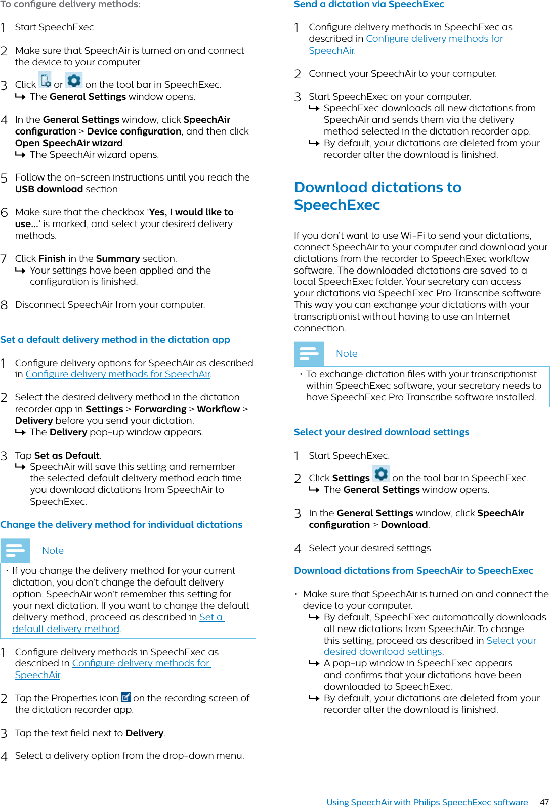 47Using SpeechAir with Philips SpeechExec softwareTo congure delivery methods:1Start SpeechExec.2Make sure that SpeechAir is turned on and connect the device to your computer. 3Click   or   on the tool bar in SpeechExec. XThe Generl Settings window opens.4In the Generl Settings window, click SpeechAir congurtion &gt; Device congurtion, and then click Open SpeechAir wizrd.XThe SpeechAir wizard opens.5Follow the on-screen instructions until you reach the USB downlod section.6Make sure that the checkbox ‘Yes, I would like to use...’ is marked, and select your desired delivery methods.7Click Finish in the Summry section.XYour settings have been applied and the conguration is nished.8Disconnect SpeechAir from your computer.Set  defult delivery method in the dicttion pp1Congure delivery options for SpeechAir as described in Congure delivery methods for SpeechAir.2Select the desired delivery method in the dictation recorder app in Settings &gt;Forwrding &gt; Workow &gt;Delivery before you send your dictation.XThe Delivery pop-up window appears.3Tap Set s Defult.XSpeechAir will save this setting and remember the selected default delivery method each time you download dictations from SpeechAir to SpeechExec.Chnge the delivery method for individul dicttionsNote• If you change the delivery method for your current dictation, you don’t change the default delivery option. SpeechAir won’t remember this setting for your next dictation. If you want to change the default delivery method, proceed as described in Set a default delivery method.1Congure delivery methods in SpeechExec as described in Congure delivery methods for SpeechAir.2Tap the Properties icon  on the recording screen of the dictation recorder app.3Tap the text eld next to Delivery.4Select a delivery option from the drop-down menu.Send  dicttion vi SpeechExec1Congure delivery methods in SpeechExec as described in Congure delivery methods for SpeechAir.2Connect your SpeechAir to your computer.3Start SpeechExec on your computer.XSpeechExec downloads all new dictations from SpeechAir and sends them via the delivery method selected in the dictation recorder app.XBy default, your dictations are deleted from your recorder after the download is nished.Downlod dicttions to SpeechExecIf you don’t want to use Wi-Fi to send your dictations, connect SpeechAir to your computer and download your dictations from the recorder to SpeechExec workow software. The downloaded dictations are saved to a local SpeechExec folder. Your secretary can access your dictations via SpeechExec Pro Transcribe software. This way you can exchange your dictations with your transcriptionist without having to use an Internet connection.Note• To exchange dictation les with your transcriptionist within SpeechExec software, your secretary needs to have SpeechExec Pro Transcribe software installed.Select your desired downlod settings 1Start SpeechExec.2Click Settings  on the tool bar in SpeechExec. XThe Generl Settings window opens.3In the Generl Settings window, click SpeechAir congurtion &gt; Downlod.4Select your desired settings.Downlod dicttions from SpeechAir to SpeechExec• Make sure that SpeechAir is turned on and connect the device to your computer. XBy default, SpeechExec automatically downloads all new dictations from SpeechAir. To change this setting, proceed as described in Select your desired download settings.XA pop-up window in SpeechExec appears and conrms that your dictations have been downloaded to SpeechExec. XBy default, your dictations are deleted from your recorder after the download is nished.