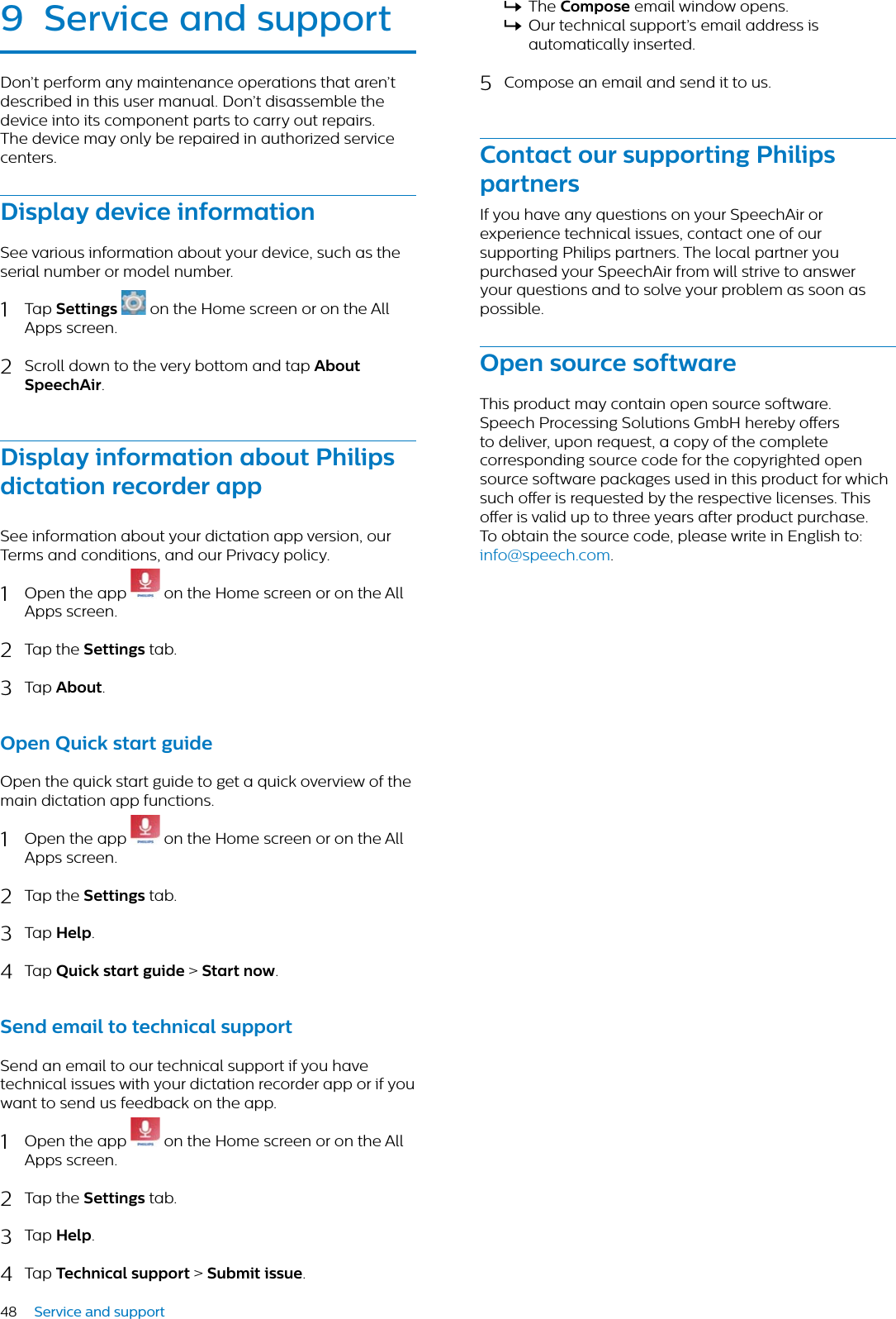 48 Service and support9 Service nd supportDon’t perform any maintenance operations that aren’t described in this user manual. Don’t disassemble the device into its component parts to carry out repairs. The device may only be repaired in authorized service centers.Disply device informtionSee various information about your device, such as the serial number or model number.1Tap Settings  on the Home screen or on the All Apps screen.2Scroll down to the very bottom and tap AboutSpeechAir.Disply informtion bout Philips dicttion recorder ppSee information about your dictation app version, our Terms and conditions, and our Privacy policy.1Open the app   on the Home screen or on the All Apps screen.2Tap the Settings tab.3Tap About.Open Quick strt guideOpen the quick start guide to get a quick overview of the main dictation app functions.1Open the app   on the Home screen or on the All Apps screen.2Tap the Settings tab.3Tap Help.4Tap Quick strt guide &gt; Strt now.Send emil to technicl supportSend an email to our technical support if you have technical issues with your dictation recorder app or if you want to send us feedback on the app.1Open the app   on the Home screen or on the All Apps screen.2Tap the Settings tab.3Tap Help.4Tap Technicl support &gt; Submit issue.XThe Compose email window opens. XOur technical support’s email address is automatically inserted.5Compose an email and send it to us.Contct our supporting Philips prtnersIf you have any questions on your SpeechAir or experience technical issues, contact one of our supporting Philips partners. The local partner you purchased your SpeechAir from will strive to answer your questions and to solve your problem as soon as possible.Open source softwreThis product may contain open source software. Speech Processing Solutions GmbH hereby oers to deliver, upon request, a copy of the complete corresponding source code for the copyrighted open source software packages used in this product for which such oer is requested by the respective licenses. This oer is valid up to three years after product purchase. To obtain the source code, please write in English to: info@speech.com.