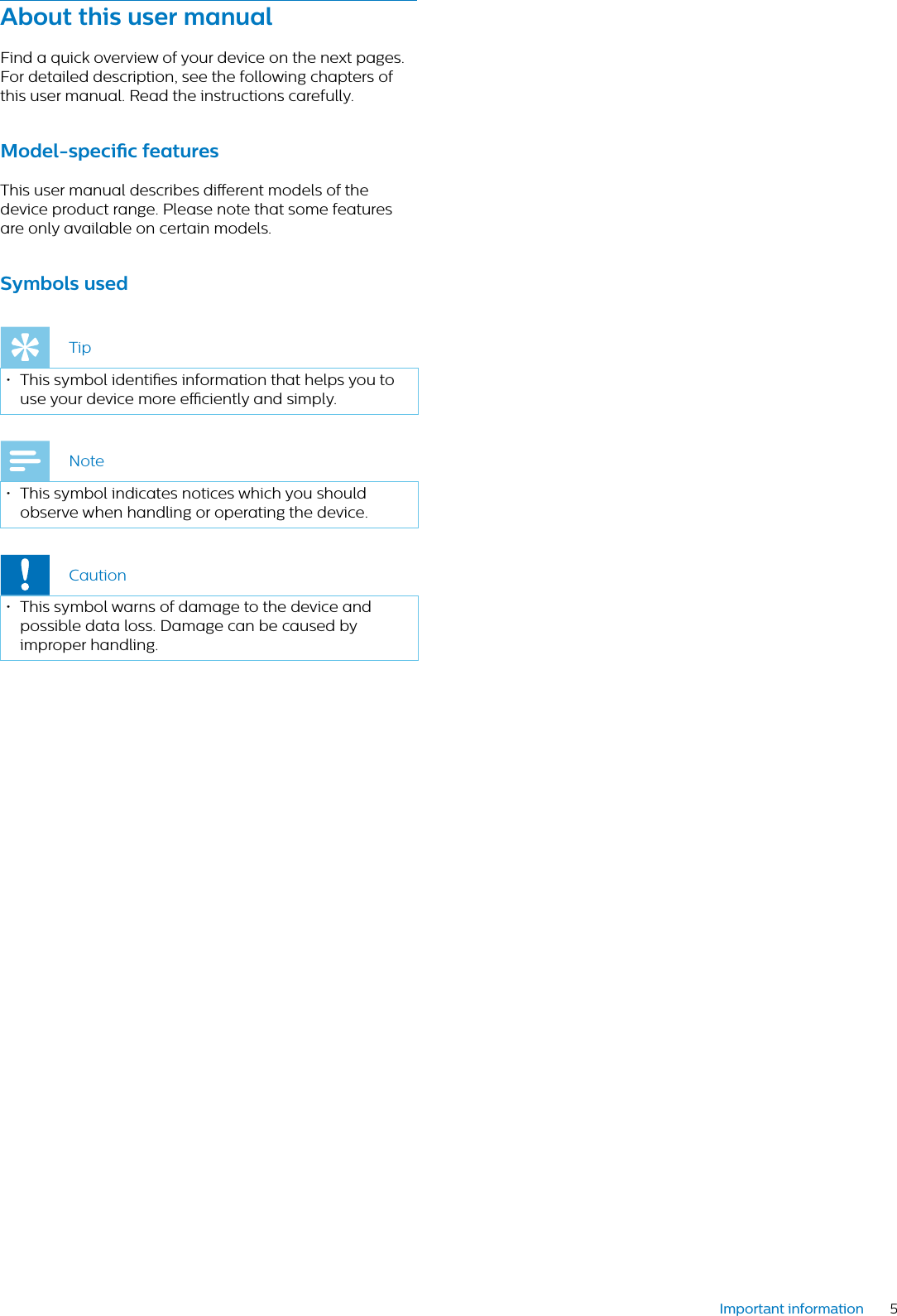 5Important informationAbout this user mnulFind a quick overview of your device on the next pages. For detailed description, see the following chapters of this user manual. Read the instructions carefully.Model-specic feturesThis user manual describes dierent models of the device product range. Please note that some features are only available on certain models.Symbols usedTip• This symbol identies information that helps you to use your device more eciently and simply.Note• This symbol indicates notices which you should observe when handling or operating the device.Caution• This symbol warns of damage to the device and possible data loss. Damage can be caused by improper handling. 