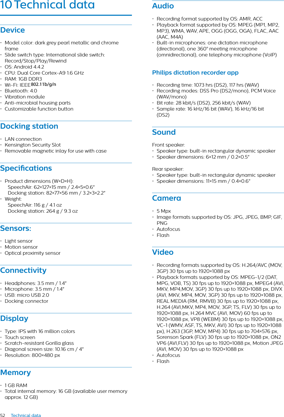 52 Technical data10 Technicl dtDevice• Model color: dark grey pearl metallic and chrome frame• Slide switch type: International slide switch: Record/Stop/Play/Rewind• OS: Android 4.4.2• CPU: Dual Core Cortex-A9 1.6 GHz• RAM: 1GB DDR3• Wi-Fi: IEEE 802.11. a/b/g/n• Bluetooth: 4.0• Vibration module• Anti-microbial housing parts• Customizable function buttonDocking sttion• LAN connection• Kensington Security Slot• Removable magnetic inlay for use with caseSpecictions• Product dimensions (W×D×H): SpeechAir: 62×127×15 mm / 2.4×5×0.6&quot;Docking station: 82×77×56 mm / 3.2×3×2.2&quot;• Weight: SpeechAir: 116 g / 4.1 oz Docking station: 264 g / 9.3 ozSensors:• Light sensor• Motion sensor• Optical proximity sensorConnectivity• Headphones: 3.5 mm / 1.4&quot;• Microphone: 3.5 mm / 1.4&quot;• USB: micro USB 2.0• Docking connectorDisply• Type: IPS with 16 million colors• Touch screen• Scratch-resistant Gorilla glass• Diagonal screen size: 10.16 cm / 4&quot;• Resolution: 800×480 pxMemory• 1 GB RAM• Total internal memory: 16 GB (available user memory approx. 12 GB)Audio• Recording format supported by OS: AMR, ACC• Playback format supported by OS: MPEG (MP1, MP2, MP3), WMA, WAV, APE, OGG (OGG, OGA), FLAC, AAC (AAC, M4A)• Built-in microphones: one dictation microphone (directional), one 360° meeting microphone (omnidirectional), one telephony microphone (VoIP) Philips dicttion recorder pp• Recording time: 1073 hrs (DS2), 117 hrs (WAV)• Recording modes: DSS Pro (DS2/mono), PCM Voice (WAV/mono)• Bit rate: 28 kbit/s (DS2), 256 kbit/s (WAV)• Sample rate: 16 kHz/16 bit (WAV), 16 kHz/16 bit (DS2)SoundFront speaker:• Speaker type: built-in rectangular dynamic speaker• Speaker dimensions: 6×12 mm / 0.2×0.5&quot;Rear speaker: • Speaker type: built-in rectangular dynamic speaker• Speaker dimensions: 11×15 mm / 0.4×0.6&quot;Cmer• 5 Mpx• Image formats supported by OS: JPG, JPEG, BMP, GIF, PNG• Autofocus• FlashVideo• Recording formats supported by OS: H.264/AVC (MOV, 3GP) 30 fps up to 1920×1088 px• Playback formats supported by OS: MPEG-1/2 (DAT, MPG, VOB, TS) 30 fps up to 1920×1088 px, MPEG4 (AVI, MKV, MP4,MOV, 3GP) 30 fps up to 1920×1088 px, DIVX (AVI, MKV, MP4, MOV, 3GP) 30 fps up to 1920×1088 px, REAL MEDIA (RM, RMVB) 30 fps up to 1920×1088 px, H.264 (AVI,MKV, MP4, MOV, 3GP, TS, FLV) 30 fps up to 1920×1088 px, H.264 MVC (AVI, MOV) 60 fps up to 1920×1088 px, VP8 (WEBM) 30 fps up to 1920×1088 px, VC-1 (WMV, ASF, TS, MKV, AVI) 30 fps up to 1920×1088 px), H.263 (3GP, MOV, MP4) 30 fps up to 704×576 px, Sorenson Spark (FLV) 30 fps up to 1920×1088 px, ON2 VP6 (AVI,FLV) 30 fps up to 1920×1088 px, Motion JPEG (AVI, MOV) 30 fps up to 1920×1088 px• Autofocus• Flash802.11b/g/n