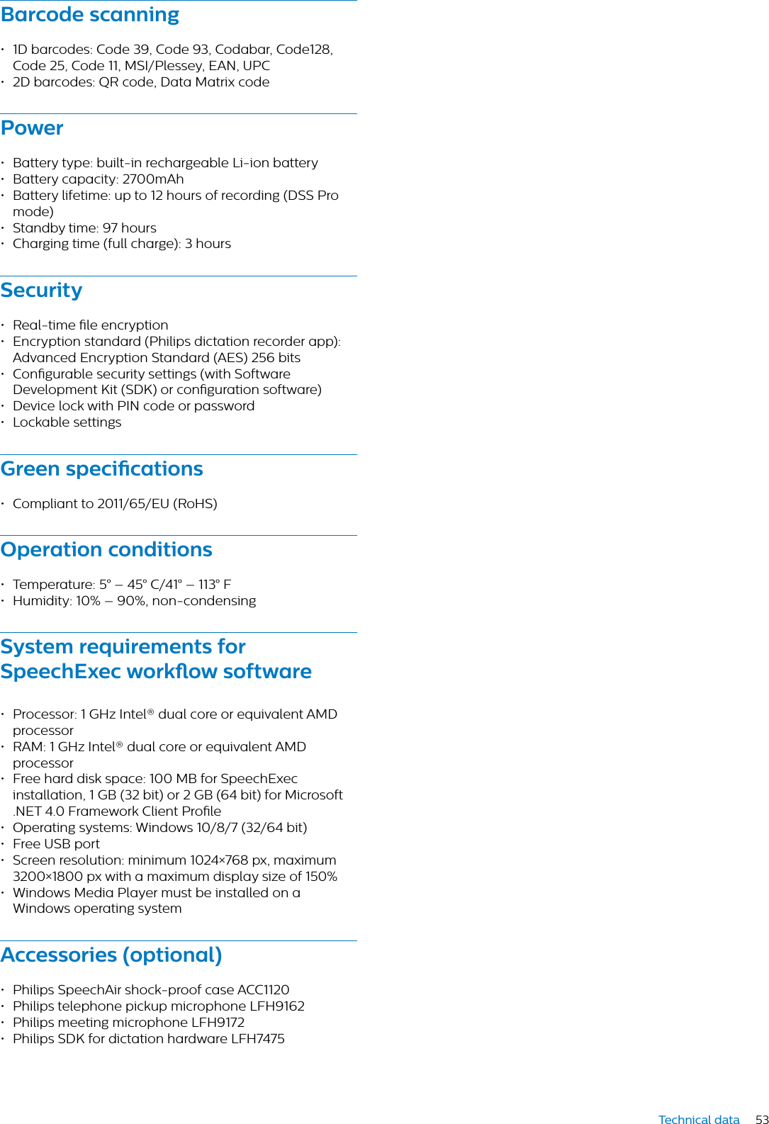 53Technical dataBrcode scnning• 1D barcodes: Code 39, Code 93, Codabar, Code128, Code 25, Code 11, MSI/Plessey, EAN, UPC• 2D barcodes: QR code, Data Matrix codePower• Battery type: built-in rechargeable Li-ion battery• Battery capacity: 2700mAh• Battery lifetime: up to 12 hours of recording (DSS Pro mode)• Standby time: 97 hours • Charging time (full charge): 3 hoursSecurity• Real-time le encryption• Encryption standard (Philips dictation recorder app):Advanced Encryption Standard (AES) 256 bits• Congurable security settings (with Software Development Kit (SDK) or conguration software)• Device lock with PIN code or password• Lockable settingsGreen specictions• Compliant to 2011/65/EU (RoHS)Opertion conditions• Temperature: 5° – 45° C/41° – 113° F• Humidity: 10% – 90%, non-condensingSystem requirements for SpeechExec workow softwre• Processor: 1 GHz Intel® dual core or equivalent AMD processor• RAM: 1 GHz Intel® dual core or equivalent AMD processor• Free hard disk space: 100 MB for SpeechExec installation, 1 GB (32 bit) or 2 GB (64 bit) for Microsoft .NET 4.0 Framework Client Prole• Operating systems: Windows 10/8/7 (32/64 bit)• Free USB port• Screen resolution: minimum 1024×768 px, maximum 3200×1800 px with a maximum display size of 150%• Windows Media Player must be installed on a Windows operating systemAccessories (optionl)• Philips SpeechAir shock-proof case ACC1120• Philips telephone pickup microphone LFH9162• Philips meeting microphone LFH9172• Philips SDK for dictation hardware LFH7475