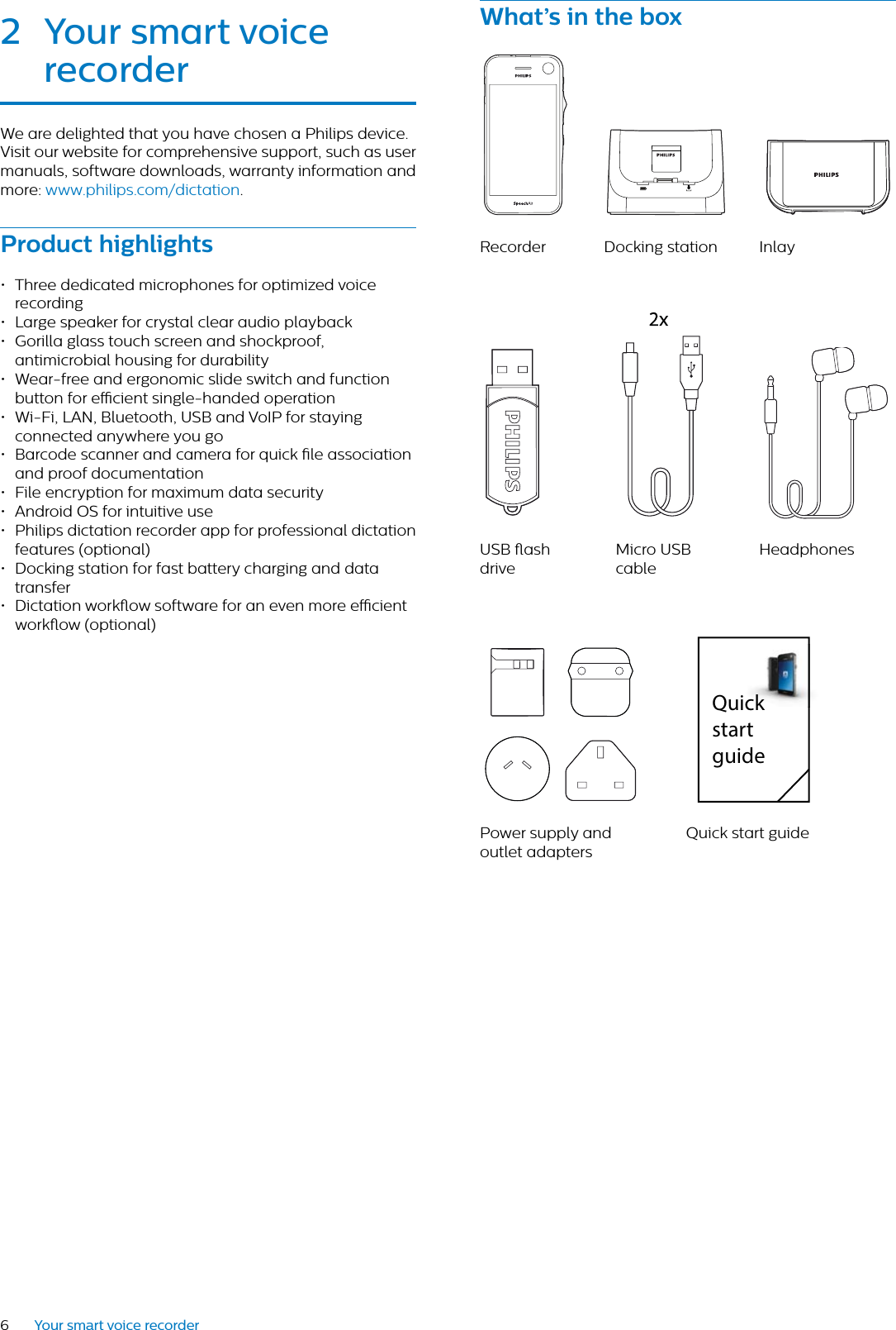 6Your smart voice recorderWht’s in the boxRecorder Docking station InlayUSB ash driveMicro USB cableHeadphonesPower supply and outlet adaptersQuick start guideQuick start guide2 Your smrt voice recorderWe are delighted that you have chosen a Philips device.Visit our website for comprehensive support, such as user manuals, software downloads, warranty information and more: www.philips.com/dictation.Product highlights• Three dedicated microphones for optimized voice recording• Large speaker for crystal clear audio playback• Gorilla glass touch screen and shockproof, antimicrobial housing for durability• Wear-free and ergonomic slide switch and function button for ecient single-handed operation• Wi-Fi, LAN, Bluetooth, USB and VoIP for staying connected anywhere you go• Barcode scanner and camera for quick le association and proof documentation• File encryption for maximum data security• Android OS for intuitive use• Philips dictation recorder app for professional dictation features (optional)• Docking station for fast battery charging and data transfer• Dictation workow software for an even more ecient workow (optional)