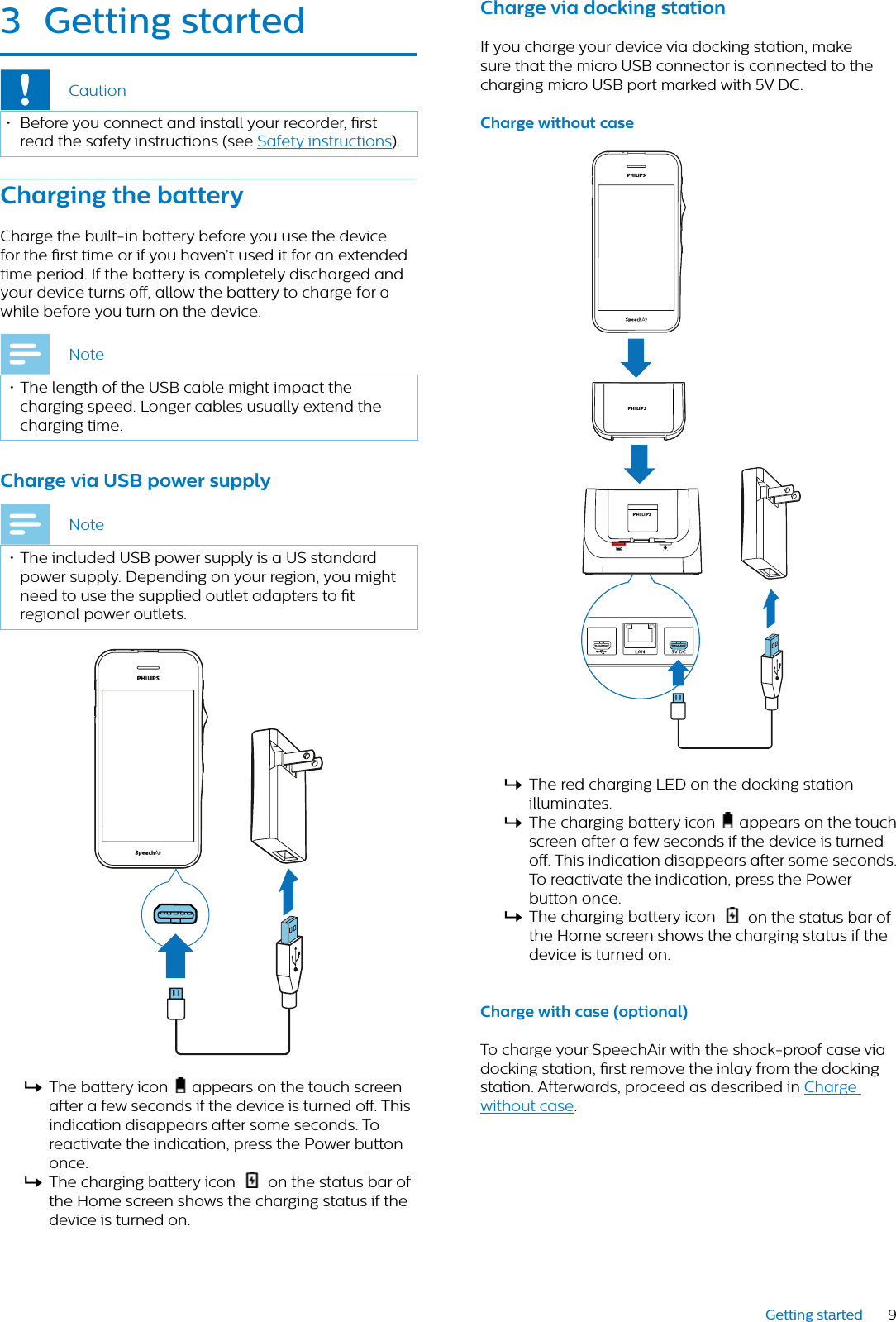 9Getting started3 Getting strtedCaution• Before you connect and install your recorder, rst read the safety instructions (see Safety instructions).Chrging the btteryCharge the built-in battery before you use the device for the rst time or if you haven’t used it for an extended time period. If the battery is completely discharged and your device turns o, allow the battery to charge for a while before you turn on the device.Note• The length of the USB cable might impact the charging speed. Longer cables usually extend the charging time. Chrge vi USB power supplyNote• The included USB power supply is a US standard power supply. Depending on your region, you might need to use the supplied outlet adapters to t regional power outlets.XThe battery icon   appears on the touch screenafter a few seconds if the device is turned o. This indication disappears after some seconds. To reactivate the indication, press the Power button once. XThe charging battery icon  on the status bar of the Home screen shows the charging status if the device is turned on.Chrge vi docking sttionIf you charge your device via docking station, make sure that the micro USB connector is connected to the charging micro USB port marked with 5V DC.Chrge without cseXThe red charging LED on the docking station illuminates. XThe charging battery icon   appears on the touch screen after a few seconds if the device is turned o. This indication disappears after some seconds. To reactivate the indication, press the Power button once.XThe charging battery icon   on the status bar of the Home screen shows the charging status if the device is turned on.Chrge with cse (optionl)To charge your SpeechAir with the shock-proof case via docking station, rst remove the inlay from the docking station. Afterwards, proceed as described in Charge without case.