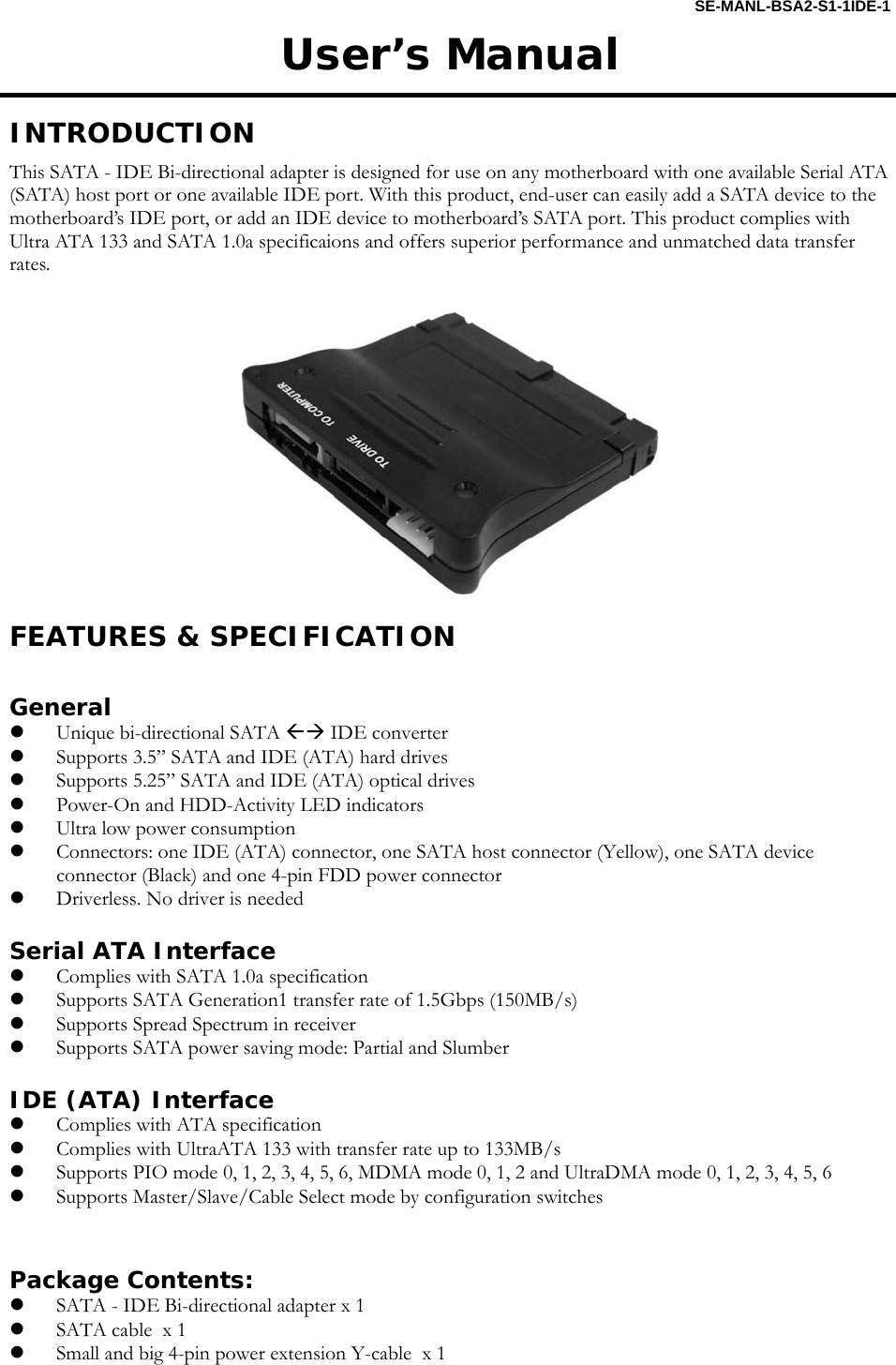 SE-MANL-BSA2-S1-1IDE-1 User&rsquo;s Manual  INTRODUCTION This SATA - IDE Bi-directional adapter is designed for use on any motherboard with one available Serial ATA (SATA) host port or one available IDE port. With this product, end-user can easily add a SATA device to the motherboard&rsquo;s IDE port, or add an IDE device to motherboard&rsquo;s SATA port. This product complies with Ultra ATA 133 and SATA 1.0a specificaions and offers superior performance and unmatched data transfer rates.     FEATURES &amp; SPECIFICATION  General z Unique bi-directional SATA &Aring;&AElig; IDE converter z Supports 3.5&rdquo; SATA and IDE (ATA) hard drives z Supports 5.25&rdquo; SATA and IDE (ATA) optical drives z Power-On and HDD-Activity LED indicators z Ultra low power consumption z Connectors: one IDE (ATA) connector, one SATA host connector (Yellow), one SATA device connector (Black) and one 4-pin FDD power connector z Driverless. No driver is needed  Serial ATA Interface z Complies with SATA 1.0a specification z Supports SATA Generation1 transfer rate of 1.5Gbps (150MB/s) z Supports Spread Spectrum in receiver z Supports SATA power saving mode: Partial and Slumber  IDE (ATA) Interface z Complies with ATA specification z Complies with UltraATA 133 with transfer rate up to 133MB/s z Supports PIO mode 0, 1, 2, 3, 4, 5, 6, MDMA mode 0, 1, 2 and UltraDMA mode 0, 1, 2, 3, 4, 5, 6 z Supports Master/Slave/Cable Select mode by configuration switches   Package Contents: z SATA - IDE Bi-directional adapter x 1 z SATA cable  x 1 z Small and big 4-pin power extension Y-cable  x 1  