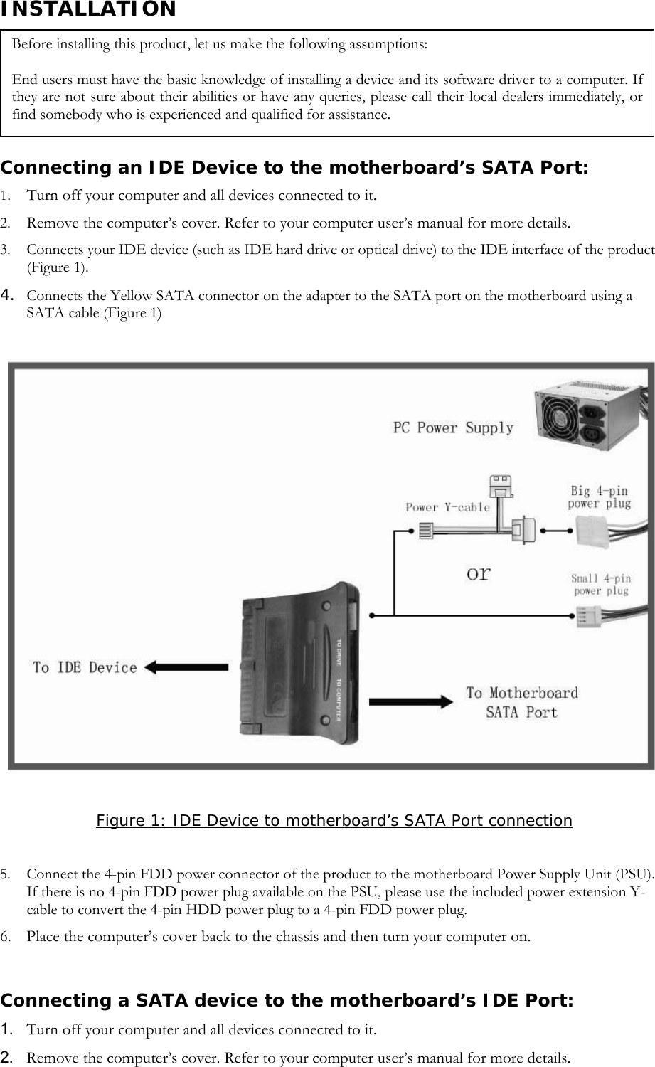 INSTALLATION   Connecting an IDE Device to the motherboard&rsquo;s SATA Port: 1. Turn off your computer and all devices connected to it. 2. Remove the computer&rsquo;s cover. Refer to your computer user&rsquo;s manual for more details. 3. Connects your IDE device (such as IDE hard drive or optical drive) to the IDE interface of the product (Figure 1). 4. Connects the Yellow SATA connector on the adapter to the SATA port on the motherboard using a SATA cable (Figure 1)   Before installing this product, let us make the following assumptions: End users must have the basic knowledge of installing a device and its software driver to a computer. If they are not sure about their abilities or have any queries, please call their local dealers immediately, or find somebody who is experienced and qualified for assistance.   Figure 1: IDE Device to motherboard&rsquo;s SATA Port connection  5. Connect the 4-pin FDD power connector of the product to the motherboard Power Supply Unit (PSU). If there is no 4-pin FDD power plug available on the PSU, please use the included power extension Y-cable to convert the 4-pin HDD power plug to a 4-pin FDD power plug. 6. Place the computer&rsquo;s cover back to the chassis and then turn your computer on.    Connecting a SATA device to the motherboard&rsquo;s IDE Port: 1.  Turn off your computer and all devices connected to it. 2.  Remove the computer&rsquo;s cover. Refer to your computer user&rsquo;s manual for more details. 