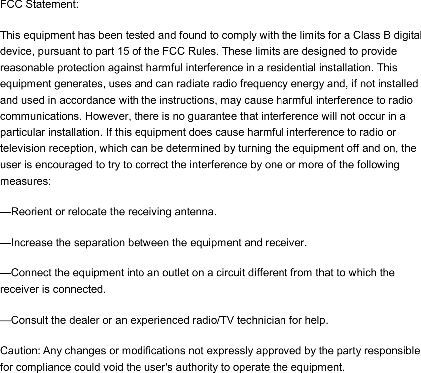  FCC Statement:This equipment has been tested and found to comply with the limits for a Class B digital device, pursuant to part 15 of the FCC Rules. These limits are designed to provide reasonable protection against harmful interference in a residential installation. This equipment generates, uses and can radiate radio frequency energy and, if not installed and used in accordance with the instructions, may cause harmful interference to radio communications. However, there is no guarantee that interference will not occur in a particular installation. If this equipment does cause harmful interference to radio or television reception, which can be determined by turning the equipment off and on, the user is encouraged to try to correct the interference by one or more of the following measures: &mdash;Reorient or relocate the receiving antenna. &mdash;Increase the separation between the equipment and receiver. &mdash;Connect the equipment into an outlet on a circuit different from that to which the receiver is connected. &mdash;Consult the dealer or an experienced radio/TV technician for help. Caution: Any changes or modifications not expressly approved by the party responsible for compliance could void the user's authority to operate the equipment.  