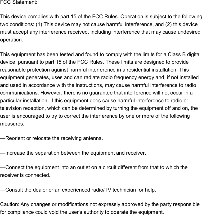 FCC Statement: This device complies with part 15 of the FCC Rules. Operation is subject to the following two conditions: (1) This device may not cause harmful interference, and (2) this device must accept any interference received, including interference that may cause undesired operation. This equipment has been tested and found to comply with the limits for a Class B digital device, pursuant to part 15 of the FCC Rules. These limits are designed to provide reasonable protection against harmful interference in a residential installation. This equipment generates, uses and can radiate radio frequency energy and, if not installed and used in accordance with the instructions, may cause harmful interference to radio communications. However, there is no guarantee that interference will not occur in a particular installation. If this equipment does cause harmful interference to radio or television reception, which can be determined by turning the equipment off and on, the user is encouraged to try to correct the interference by one or more of the following measures: &mdash;Reorient or relocate the receiving antenna. &mdash;Increase the separation between the equipment and receiver. &mdash;Connect the equipment into an outlet on a circuit different from that to which the receiver is connected. &mdash;Consult the dealer or an experienced radio/TV technician for help. Caution: Any changes or modifications not expressly approved by the party responsible for compliance could void the user's authority to operate the equipment.  