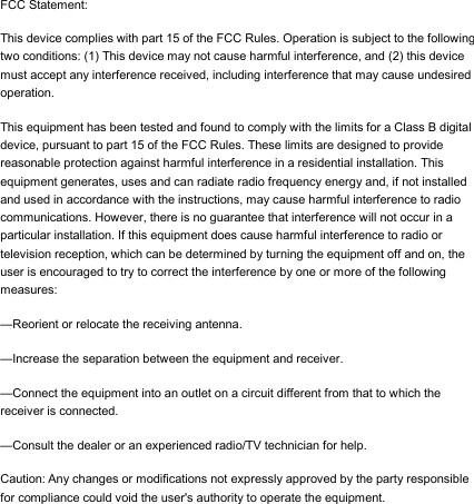 FCC Statement: This device complies with part 15 of the FCC Rules. Operation is subject to the following two conditions: (1) This device may not cause harmful interference, and (2) this device must accept any interference received, including interference that may cause undesired operation. This equipment has been tested and found to comply with the limits for a Class B digital device, pursuant to part 15 of the FCC Rules. These limits are designed to provide reasonable protection against harmful interference in a residential installation. This equipment generates, uses and can radiate radio frequency energy and, if not installed and used in accordance with the instructions, may cause harmful interference to radio communications. However, there is no guarantee that interference will not occur in a particular installation. If this equipment does cause harmful interference to radio or television reception, which can be determined by turning the equipment off and on, the user is encouraged to try to correct the interference by one or more of the following measures: &mdash;Reorient or relocate the receiving antenna. &mdash;Increase the separation between the equipment and receiver. &mdash;Connect the equipment into an outlet on a circuit different from that to which the receiver is connected. &mdash;Consult the dealer or an experienced radio/TV technician for help. Caution: Any changes or modifications not expressly approved by the party responsible for compliance could void the user's authority to operate the equipment.  