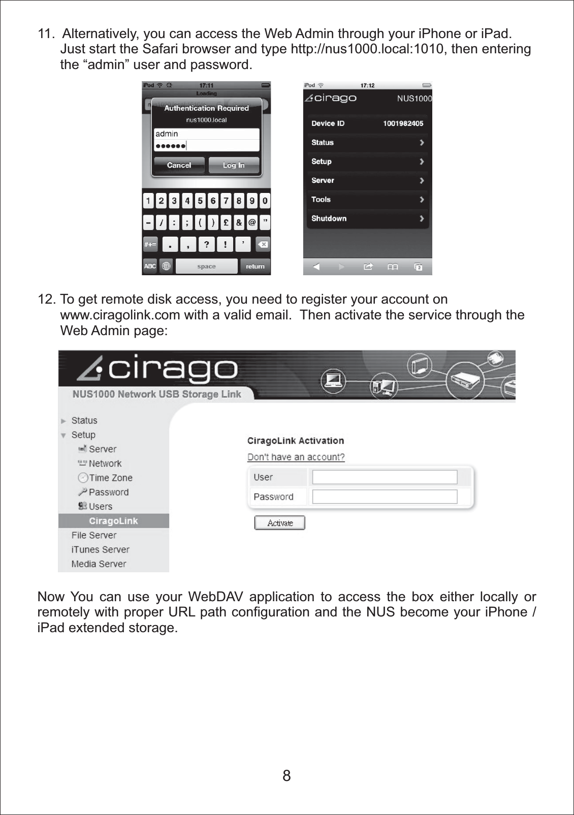 11.  Alternatively, you can access the Web Admin through your iPhone or iPad.        Just start the Safari browser and type http://nus1000.local:1010, then entering      the &ldquo;admin&rdquo; user and password.12. To get remote disk access, you need to register your account on       www.ciragolink.com with a valid email.  Then activate the service through the       Web Admin page:Now You can use your WebDAV application to access the box either locally or remotely with proper URL path configuration and the NUS become your iPhone / iPad extended storage.8