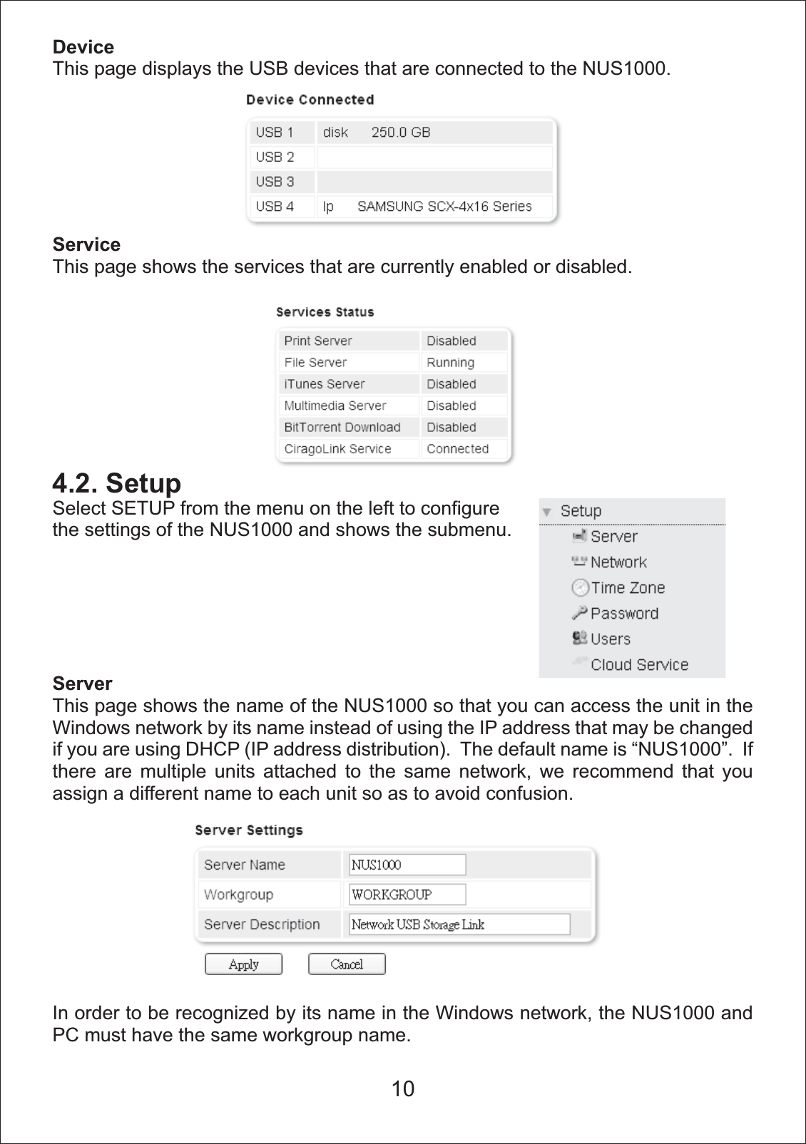 DeviceThis page displays the USB devices that are connected to the NUS1000.ServiceThis page shows the services that are currently enabled or disabled. 4.2. SetupSelect SETUP from the menu on the left to configure the settings of the NUS1000 and shows the submenu.ServerThis page shows the name of the NUS1000 so that you can access the unit in the Windows network by its name instead of using the IP address that may be changed if you are using DHCP (IP address distribution).  The default name is &ldquo;NUS1000&rdquo;.  If there are multiple units attached to the same network, we recommend that you assign a different name to each unit so as to avoid confusion.In order to be recognized by its name in the Windows network, the NUS1000 and PC must have the same workgroup name. 10