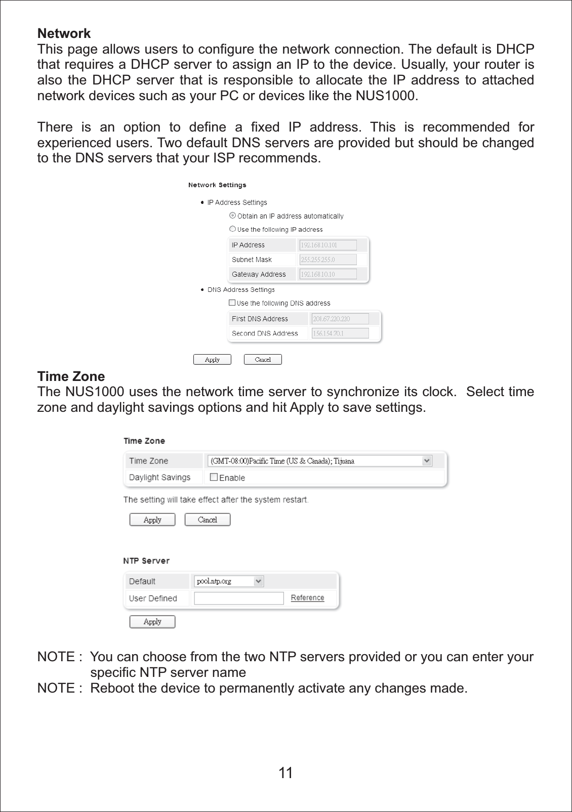 NetworkThis page allows users to configure the network connection. The default is DHCP that requires a DHCP server to assign an IP to the device. Usually, your router is also the DHCP server that is responsible to allocate the IP address to attached network devices such as your PC or devices like the NUS1000. There is an option to define a fixed IP address. This is recommended for experienced users. Two default DNS servers are provided but should be changed to the DNS servers that your ISP recommends. Time ZoneThe NUS1000 uses the network time server to synchronize its clock.  Select time zone and daylight savings options and hit Apply to save settings. NOTE :  You can choose from the two NTP servers provided or you can enter your               specific NTP server nameNOTE :  Reboot the device to permanently activate any changes made.11