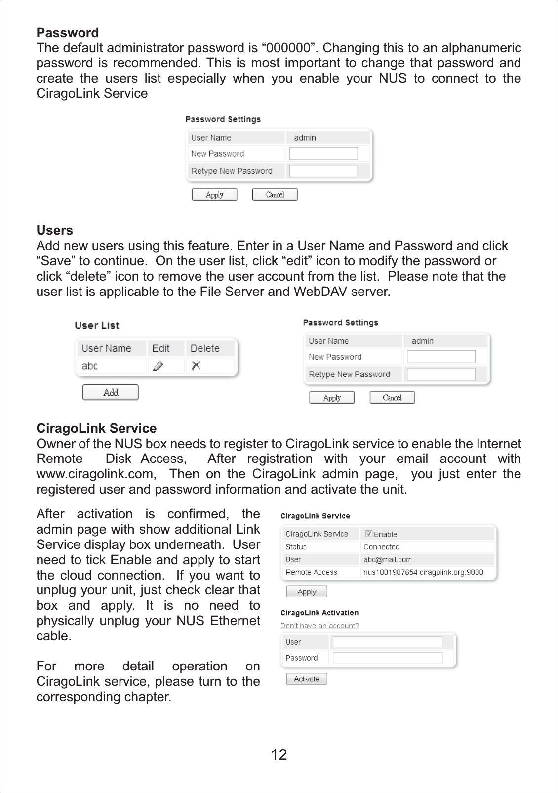 PasswordThe default administrator password is &ldquo;000000&rdquo;. Changing this to an alphanumeric password is recommended. This is most important to change that password and create the users list especially when you enable your NUS to connect to the CiragoLink Service UsersAdd new users using this feature. Enter in a User Name and Password and click &ldquo;Save&rdquo; to continue.  On the user list, click &ldquo;edit&rdquo; icon to modify the password or click &ldquo;delete&rdquo; icon to remove the user account from the list.  Please note that the user list is applicable to the File Server and WebDAV server.CiragoLink ServiceOwner of the NUS box needs to register to CiragoLink service to enable the Internet Remote  Disk Access,  After registration with your email account with www.ciragolink.com,  Then on the CiragoLink admin page,  you just enter the registered user and password information and activate the unit. After activation is confirmed, the admin page with show additional Link Service display box underneath.  User need to tick Enable and apply to start the cloud connection.  If you want to unplug your unit, just check clear that box and apply. It is no need to physically unplug your NUS Ethernet cable.For more detail operation on CiragoLink service, please turn to the corresponding chapter.12