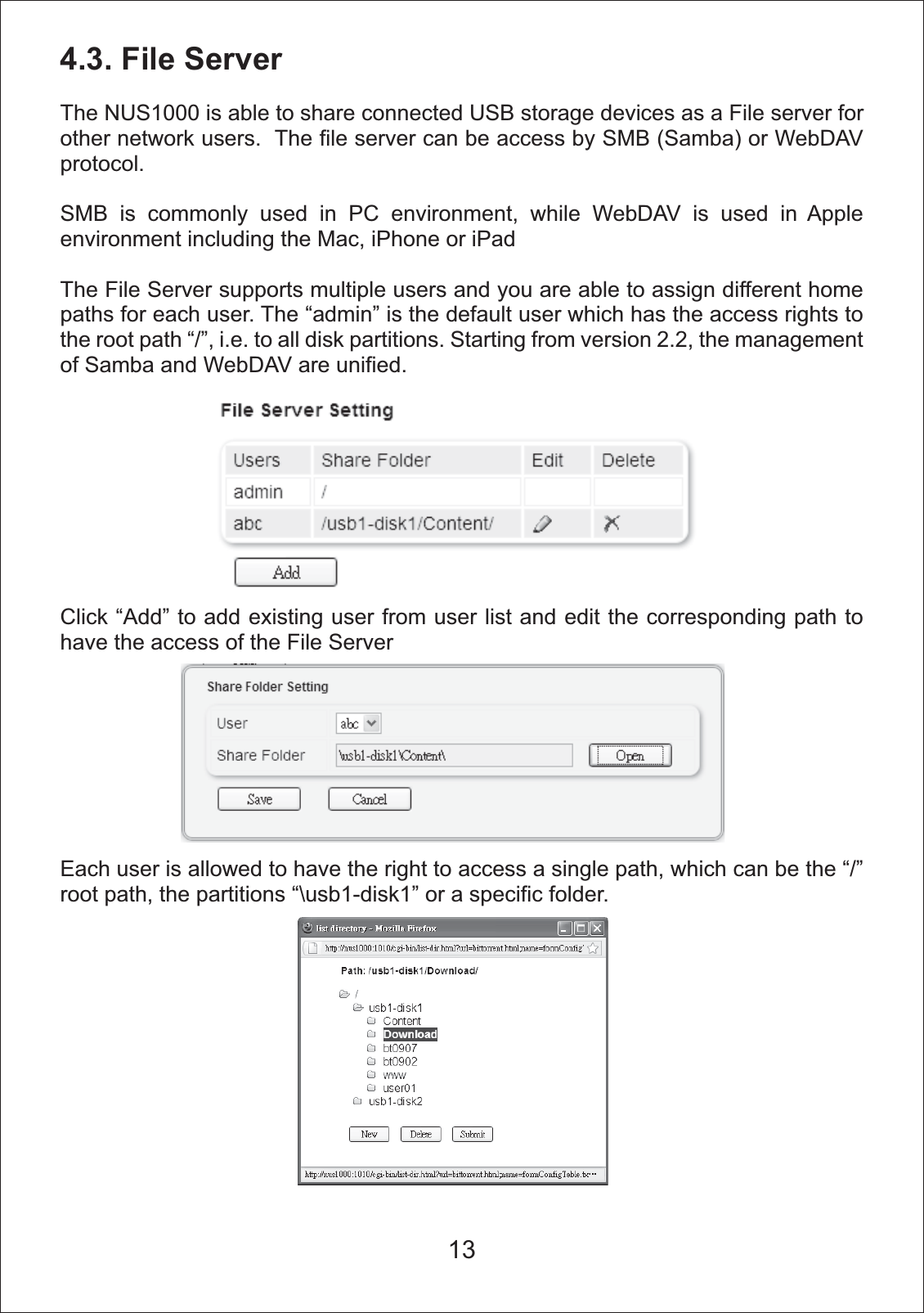 4.3. File ServerThe NUS1000 is able to share connected USB storage devices as a File server for other network users.  The file server can be access by SMB (Samba) or WebDAV protocol.SMB is commonly used in PC environment, while WebDAV is used in Apple environment including the Mac, iPhone or iPadThe File Server supports multiple users and you are able to assign different home paths for each user. The &ldquo;admin&rdquo; is the default user which has the access rights to the root path &ldquo;/&rdquo;, i.e. to all disk partitions. Starting from version 2.2, the management of Samba and WebDAV are unified.  Click &ldquo;Add&rdquo; to add existing user from user list and edit the corresponding path to have the access of the File ServerEach user is allowed to have the right to access a single path, which can be the &ldquo;/&rdquo; root path, the partitions &ldquo;\usb1-disk1&rdquo; or a specific folder.13