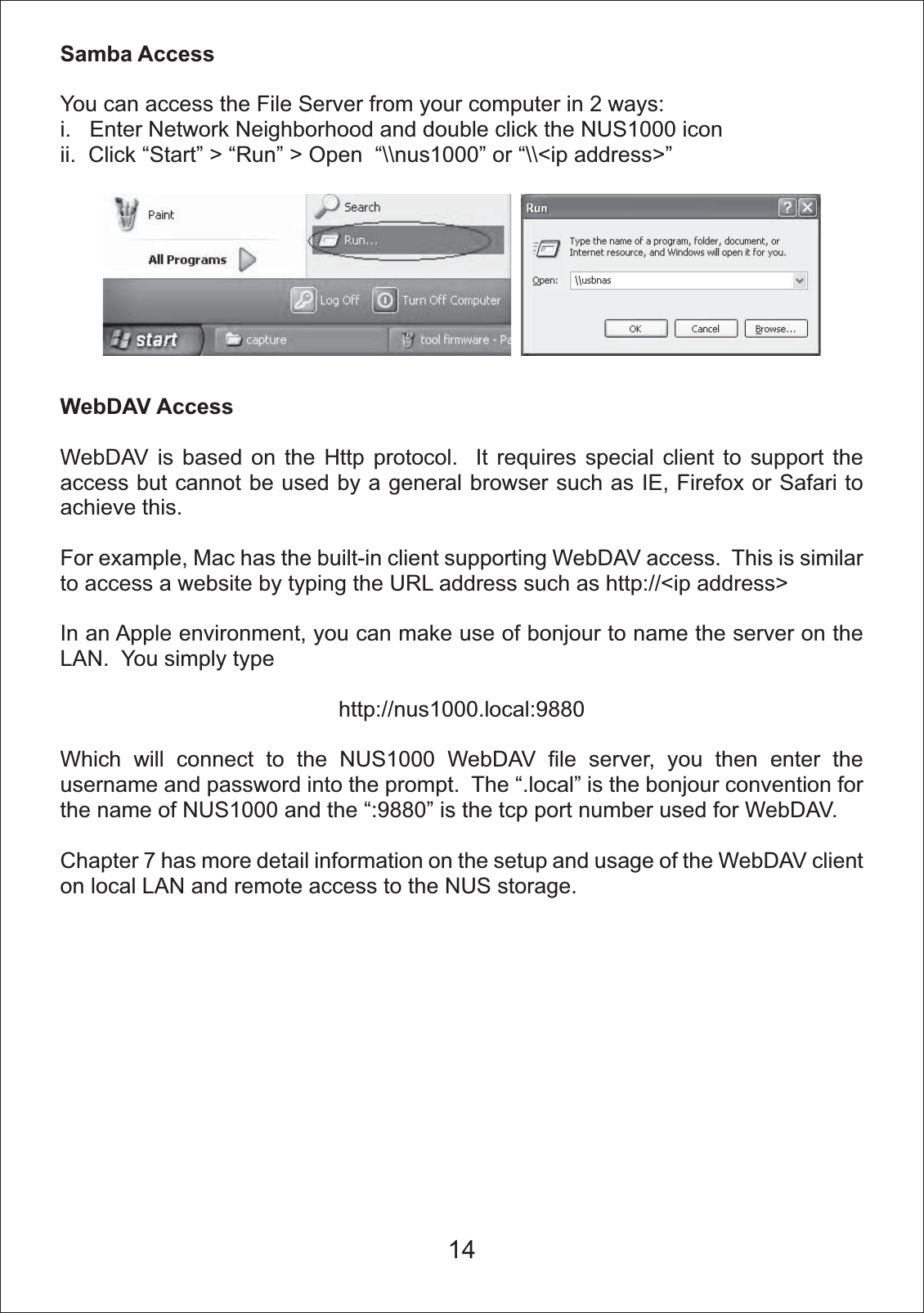 Samba AccessYou can access the File Server from your computer in 2 ways: i.   Enter Network Neighborhood and double click the NUS1000 iconii.  Click &ldquo;Start&rdquo; > &ldquo;Run&rdquo; > Open  &ldquo;\\nus1000&rdquo; or &ldquo;\\<ip address>&rdquo;WebDAV AccessWebDAV is based on the Http protocol.  It requires special client to support the access but cannot be used by a general browser such as IE, Firefox or Safari to achieve this.For example, Mac has the built-in client supporting WebDAV access.  This is similar to access a website by typing the URL address such as http://<ip address>In an Apple environment, you can make use of bonjour to name the server on the LAN.  You simply typehttp://nus1000.local:9880Which will connect to the NUS1000 WebDAV file server, you then enter the username and password into the prompt.  The &ldquo;.local&rdquo; is the bonjour convention for the name of NUS1000 and the &ldquo;:9880&rdquo; is the tcp port number used for WebDAV.Chapter 7 has more detail information on the setup and usage of the WebDAV client on local LAN and remote access to the NUS storage.14