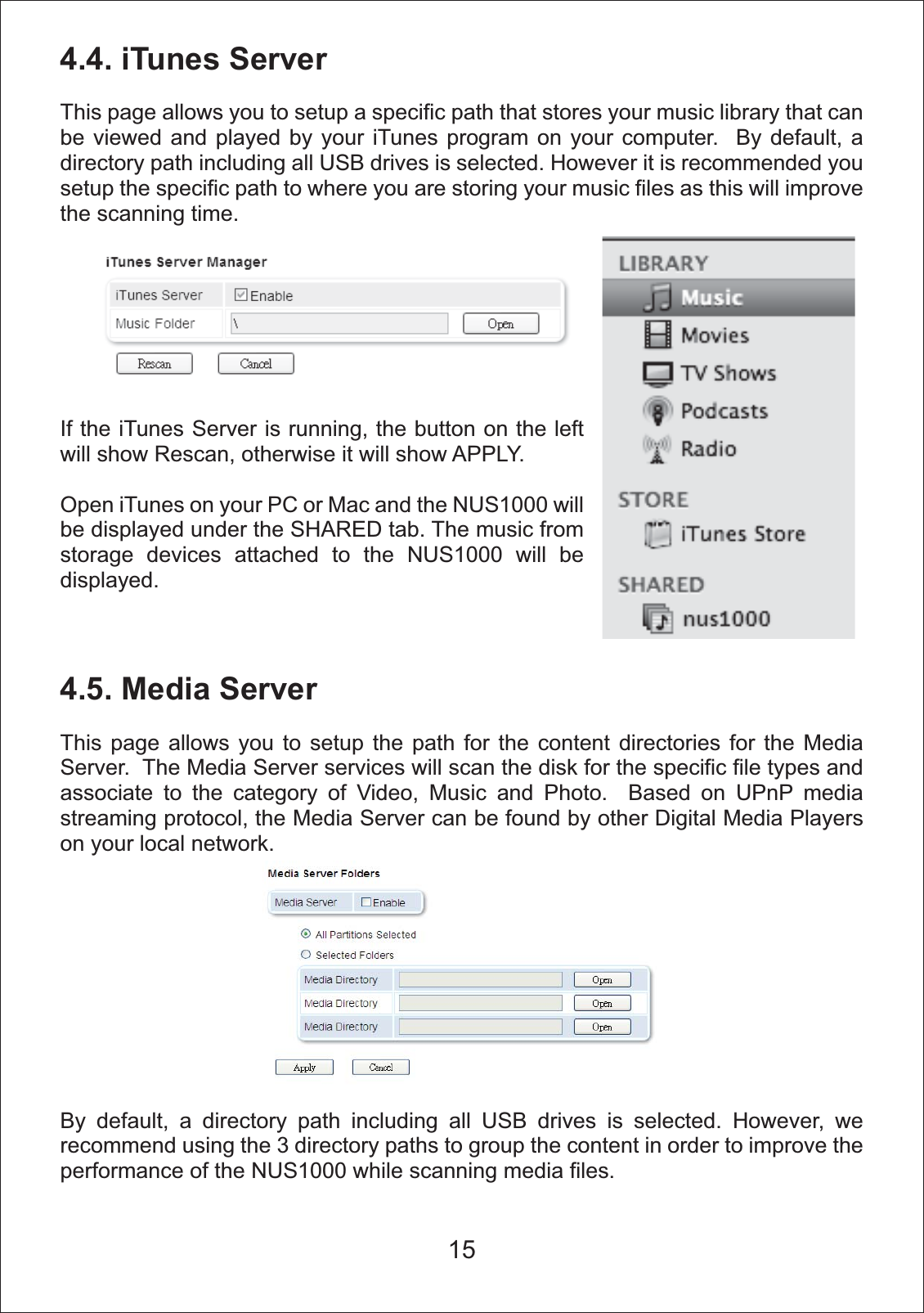 154.4. iTunes ServerThis page allows you to setup a specific path that stores your music library that can be viewed and played by your iTunes program on your computer.  By default, a directory path including all USB drives is selected. However it is recommended you setup the specific path to where you are storing your music files as this will improve the scanning time.4.5. Media ServerThis page allows you to setup the path for the content directories for the Media Server.  The Media Server services will scan the disk for the specific file types and associate to the category of Video, Music and Photo.  Based on UPnP media streaming protocol, the Media Server can be found by other Digital Media Players on your local network.By default, a directory path including all USB drives is selected. However, we recommend using the 3 directory paths to group the content in order to improve the performance of the NUS1000 while scanning media files.If the iTunes Server is running, the button on the left will show Rescan, otherwise it will show APPLY.Open iTunes on your PC or Mac and the NUS1000 will be displayed under the SHARED tab. The music from storage devices attached to the NUS1000 will be displayed.