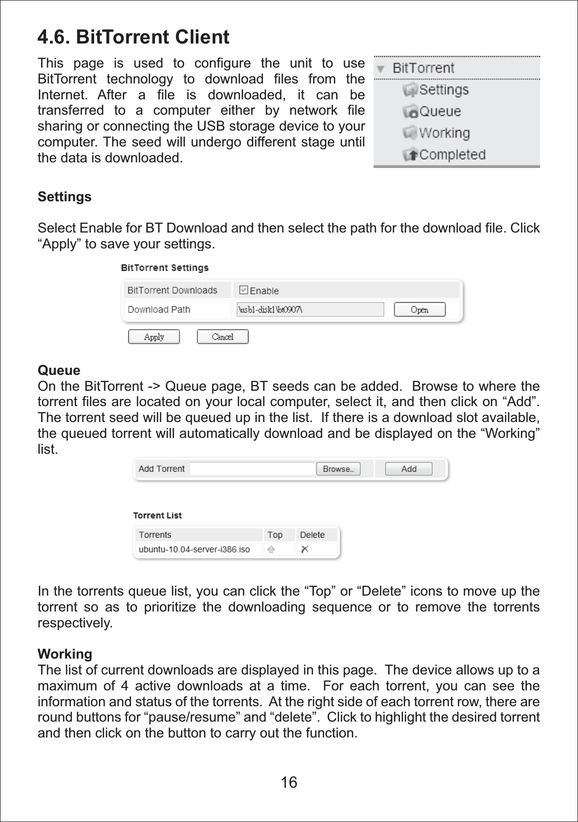 4.6. BitTorrent ClientSettingsSelect Enable for BT Download and then select the path for the download file. Click &ldquo;Apply&rdquo; to save your settings. QueueOn the BitTorrent -> Queue page, BT seeds can be added.  Browse to where the torrent files are located on your local computer, select it, and then click on &ldquo;Add&rdquo;. The torrent seed will be queued up in the list.  If there is a download slot available, the queued torrent will automatically download and be displayed on the &ldquo;Working&rdquo; list.In the torrents queue list, you can click the &ldquo;Top&rdquo; or &ldquo;Delete&rdquo; icons to move up the torrent so as to prioritize the downloading sequence or to remove the torrents respectively.WorkingThe list of current downloads are displayed in this page.  The device allows up to a maximum of 4 active downloads at a time.  For each torrent, you can see the information and status of the torrents.  At the right side of each torrent row, there are round buttons for &ldquo;pause/resume&rdquo; and &ldquo;delete&rdquo;.  Click to highlight the desired torrent and then click on the button to carry out the function. This page is used to configure the unit to use BitTorrent technology to download files from the Internet. After a file is downloaded, it can be transferred to a computer either by network file sharing or connecting the USB storage device to your computer. The seed will undergo different stage until the data is downloaded.16